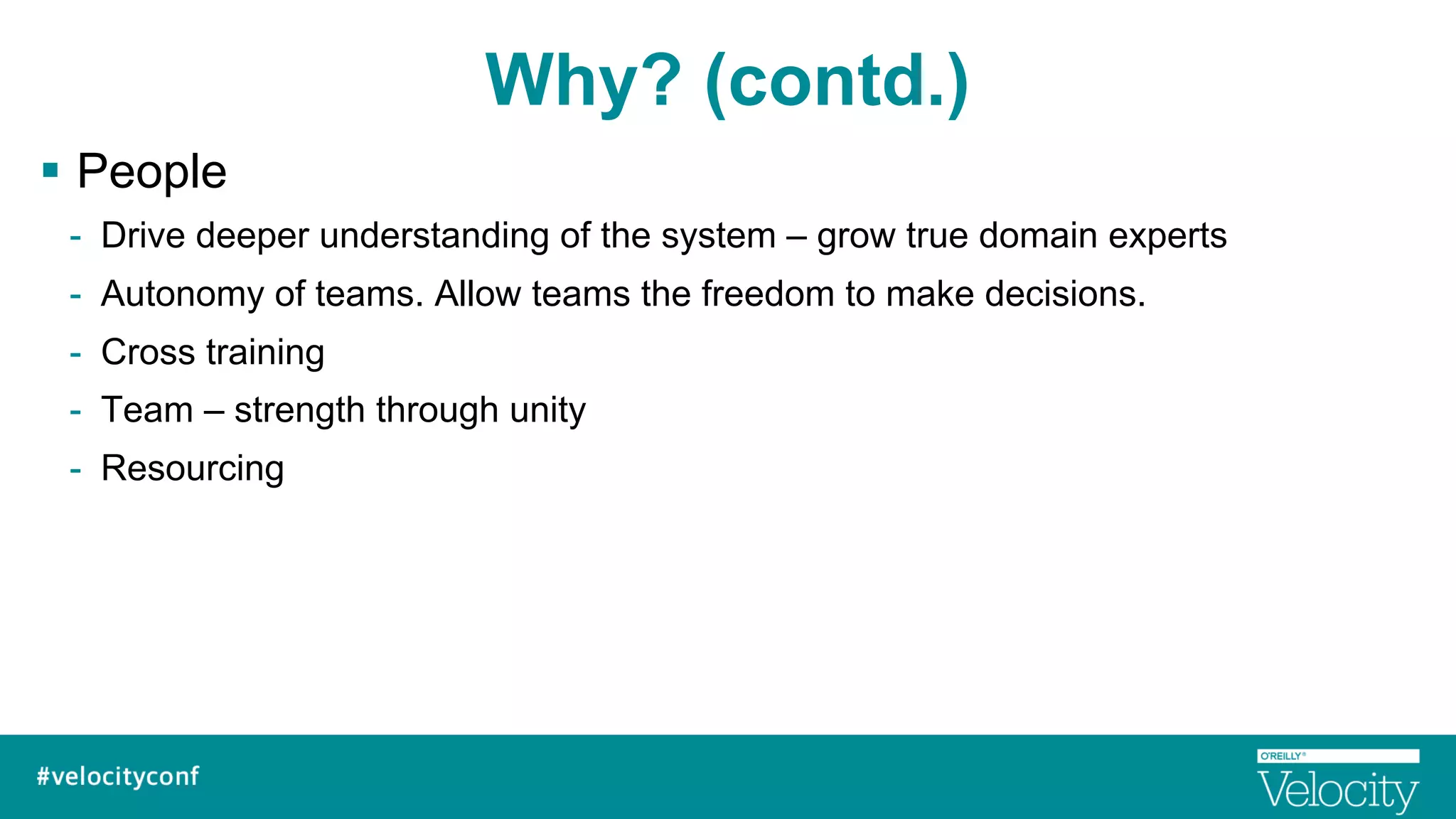 Why? (contd.)
§  People
-  Drive deeper understanding of the system – grow true domain experts
-  Autonomy of teams. Allow teams the freedom to make decisions.
-  Cross training
-  Team – strength through unity
-  Resourcing
 