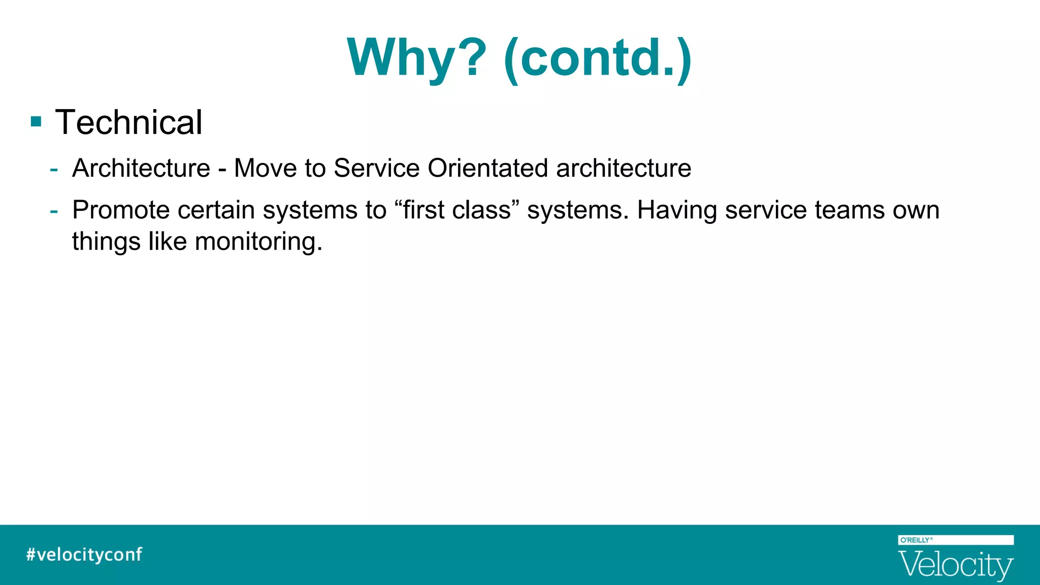 Why? (contd.)
§  Technical
-  Architecture - Move to Service Orientated architecture
-  Promote certain systems to “first class” systems. Having service teams own
things like monitoring.
 