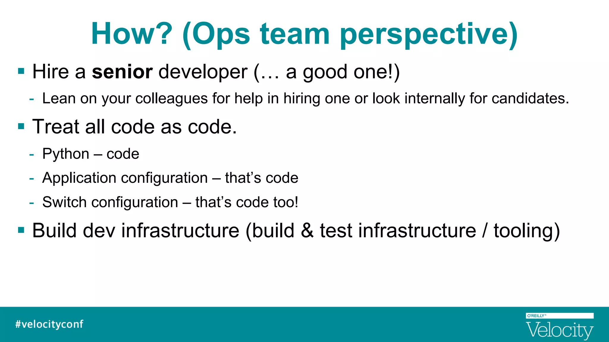 How? (Ops team perspective)
§  Hire a senior developer (… a good one!)
-  Lean on your colleagues for help in hiring one or look internally for candidates.
§  Treat all code as code.
-  Python – code
-  Application configuration – that’s code
-  Switch configuration – that’s code too!
§  Build dev infrastructure (build & test infrastructure / tooling)
 