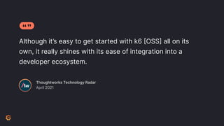 Although it’s easy to get started with k6 [OSS] all on its
own, it really shines with its ease of integration into a
developer ecosystem.
Thoughtworks Technology Radar
April 2021
 