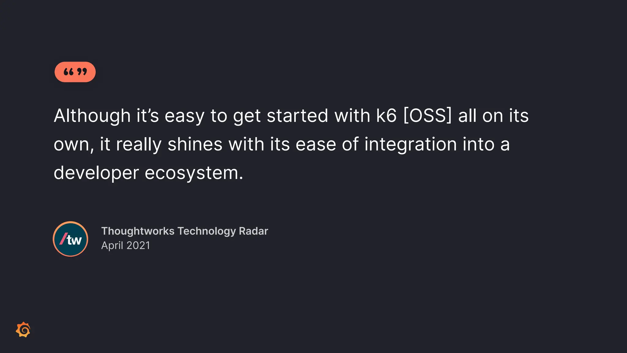 Although it’s easy to get started with k6 [OSS] all on its own, it really shines with its ease of integration into a developer ecosystem. Thoughtworks Technology Radar April 2021 
