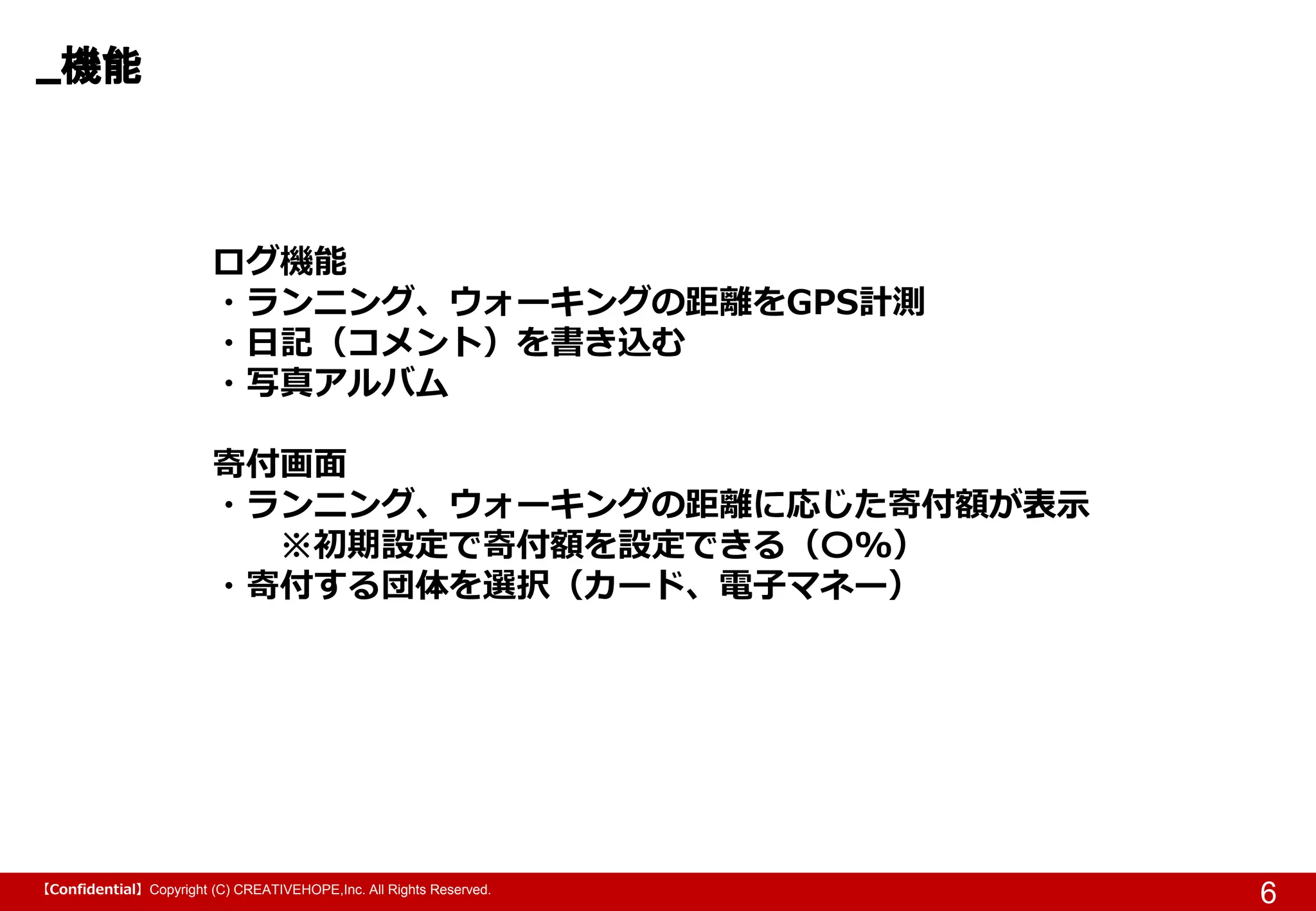 【Confidential】Copyright (C) CREATIVEHOPE,Inc. All Rights Reserved.
機能
6
ログ機能
・ランニング、ウォーキングの距離をGPS計測
・日記（コメント）を書き込む
・写真アルバム
寄付画面
・ランニング、ウォーキングの距離に応じた寄付額が表示
※初期設定で寄付額を設定できる（〇%）
・寄付する団体を選択（カード、電子マネー）
 