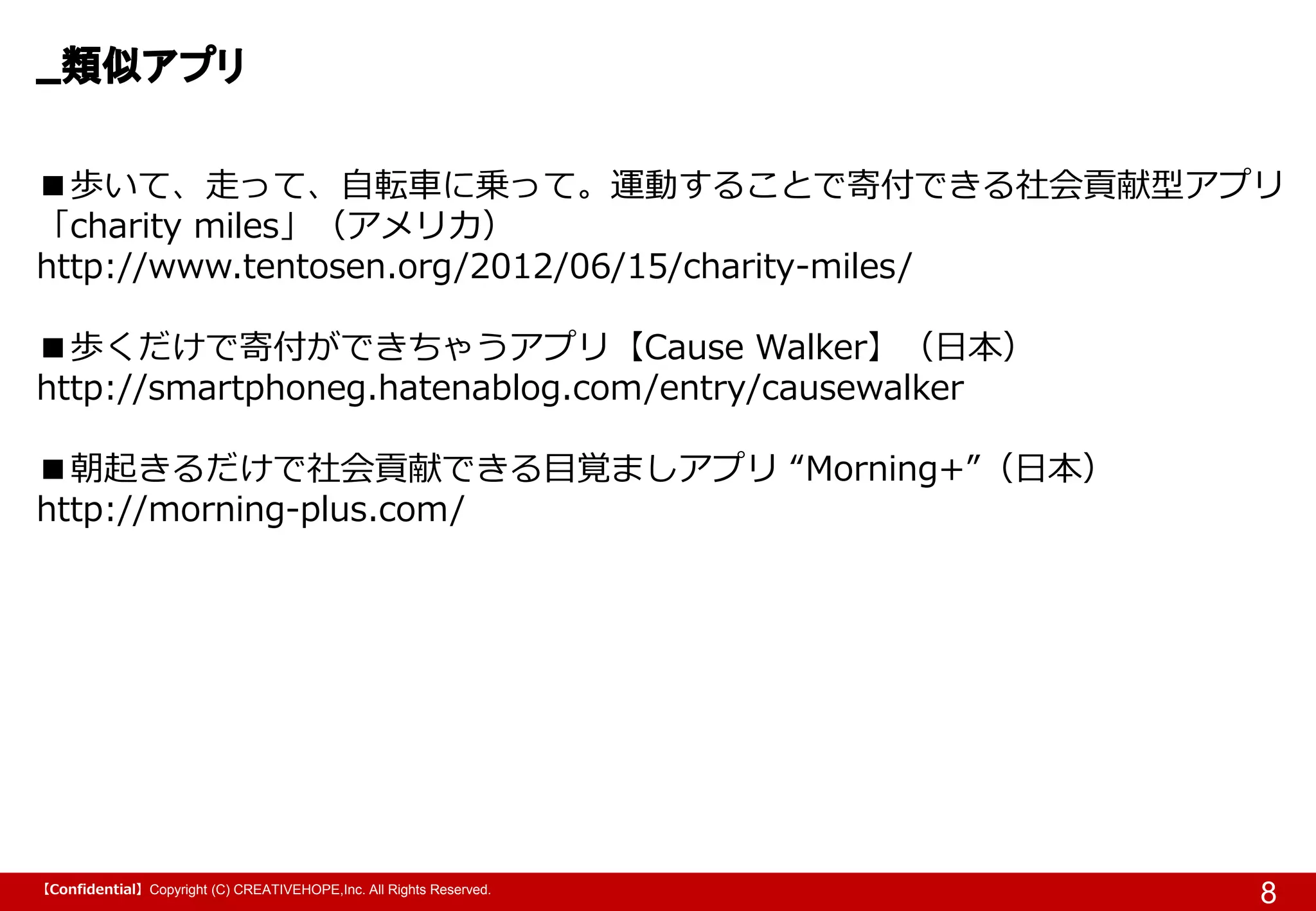 【Confidential】Copyright (C) CREATIVEHOPE,Inc. All Rights Reserved.
類似アプリ
8
■歩いて、走って、自転車に乗って。運動することで寄付できる社会貢献型アプリ
「charity miles」（アメリカ）
http://www.tentosen.org/2012/06/15/charity-miles/
■歩くだけで寄付ができちゃうアプリ【Cause Walker】（日本）
http://smartphoneg.hatenablog.com/entry/causewalker
■朝起きるだけで社会貢献できる目覚ましアプリ “Morning+”（日本）
http://morning-plus.com/
 
