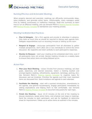 Executive Summary


Running Effective and Actionable Meetings

When properly planned and executed, meetings can efficiently communicate ideas,
solve problems, and generate action items. Unfortunately, many managers waste
time by holding unnecessary or ineffective meetings. Read this summary to learn
how to run an effective meeting, and use Demand Metric's Meeting Agenda Template
and Meeting Minutes Template to standardize your meeting process.



Meeting Facilitation Best Practices:

   •   Plan & Delegate - Set a firm agenda and provide to attendees in advance.
       Only book as much time as should be required to discuss each agenda item.
       Delegate responsibilities such as recording minutes or setting up the room.

   •   Respect & Engage - encourage participation from all attendees to gather
       multiple perspectives. Don't allow one or two individuals to control the entire
       discussion. Be respectful and listen carefully to each participant's responses.

   •   Monitor & Measure - start your meeting at the scheduled start time, even if
       all participants have not arrived. Review meeting minutes on a weekly basis
       to ensure that action items are being followed up on.



Action Plan:

   1. Plan your Next Meeting - review minutes from previous meetings, set clear
      goals, objectives, and desired outcomes. Select a meeting location and
      arrange logistics (seating, refreshments, equipment, nametags, parking, etc).
      Use Demand Metric's Meeting Agenda Template to organize topics for
      discussion and set timelines. Prioritize the agenda such that most important
      items are discussed first. Send invitations and agenda to each attendee.

   2. Facilitate the Meeting - start with a pointed introduction, amendments to
      the agenda, and general housekeeping. Engage participants immediately by
      setting expectations and helping them to feel comfortable. Use Demand
      Metric's Meeting Minutes Template to document discussions for each topic.

   3. Finish the Meeting - leave 10-15 minutes at the end of the meeting to
      discuss resolutions, assign action items, and schedule next steps or meetings.
      Send the minutes to each participant, and ask for feedback to determine
      areas for improvement. Follow up on action items as outlined in the minutes.




                        © 2009 Demand Metric Research Corporation
 