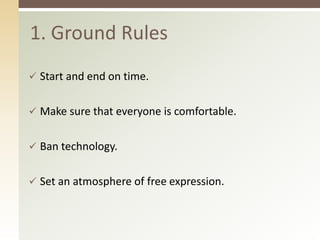 1. Ground Rules 
 Start and end on time. 
 Make sure that everyone is comfortable. 
 Ban technology. 
 Set an atmosphere of free expression. 
 