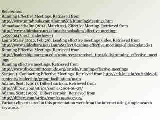 References: 
Running Effective Meetings. Retrieved from 
http://www.mindtools.com/CommSkll/RunningMeetings.htm 
Ahmadsanadsalim (2014, March 22). Effective Meeting. Retrieved from 
http://www.slideshare.net/ahmadsanadsalim/effective-meeting- 
32596924?next_slideshow=1 
Laura Staley (2012, Feb.29). Leading effective meetings slides. Retrieved from 
http://www.slideshare.net/LauraStaley1/leading-effective-meetings-slides?related=1 
Running Effective Meetings. Retrieved from 
http://leadership.uoregon.edu/resources/exercises_tips/skills/running_effective_meet 
ings 
Running effective meetings. Retrieved from 
http://www.diycommitteeguide.org/article/running-effective-meetings 
Section 1. Conducting Effective Meetings. Retrieved from http://ctb.ku.edu/en/table-of-contents/ 
leadership/group-facilitation/main 
Adams, Scott (2001). Dilbert cartoon. Retrieved from 
http://dilbert.com/strips/comic/2001-06-27/ 
Adams, Scott (1996). Dilbert cartoon. Retrieved from 
http://dilbert.com/strips/comic/1996-07-05/ 
Various clip arts used in this presentation were from the internet using simple search 
keywords. 
