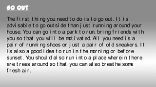 Go out
The f i r st t hi ng you need t o do i s t o go out . I t i s
advi sabl e t o go out si de t han j ust r unni ng ar ound your
house. You can go i nt o a par k t o r un, br i ng f r i ends w t h
i
you so t hat you w l l be m i vat ed. Al l you need i s a
i
ot
pai r of r unni ng shoes or j ust a pai r of ol d sneaker s. I t
i s al so a good i dea t o r un i n t he m ni ng or bef or e
or
sunset . You shoul d al so r un i nt o a pl ace w ei n t her e
her
ar e t r ees ar ound so t hat you can al so br eat he som
e
f r esh ai r .

 