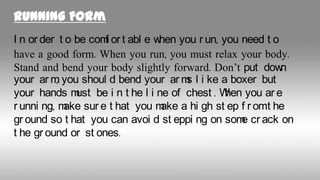 Running Form
I n or der t o be com or t abl e w
f
hen you r un, you need t o
have a good form. When you run, you must relax your body.
Stand and bend your body slightly forward. Don’t put dow
n
your ar m you shoul d bend your ar m l i ke a boxer but
,
s
your hands m be i n t he l i ne of chest . W you ar e
ust
hen
r unni ng, m sur e t hat you m a hi gh st ep f r omt he
ake
ake
gr ound so t hat you can avoi d st eppi ng on som cr ack on
e
t he gr ound or st ones.

 