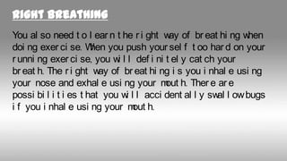 Right breathing
You al so need t o l ear n t he r i ght w of br eat hi ng w
ay
hen
doi ng exer ci se. W you push your sel f t oo har d on your
hen
r unni ng exer ci se, you w l l def i ni t el y cat ch your
i
br eat h. The r i ght w of br eat hi ng i s you i nhal e usi ng
ay
your nose and exhal e usi ng your m h. Ther e ar e
out
possi bi l i t i es t hat you w l l acci dent al l y sw l ow bugs
i
al
i f you i nhal e usi ng your m h.
out

 