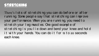Stretching
There’s l ot s of st r et chi ng you can do bef or e or af t er
r unni ng. Som peopl e say t hat st r et chi ng can i m ove
e
pr
your per f or m
ance. W you ar e r unni ng, you need t o
hen
st r et ch your l eg m
uscl es. O good exam e of
ne
pl
st r et chi ng i s you l i e dow and bend your knee and hol d
n
i t w t h your hands. You can do i t f or 15 t o 20 seconds
i
each knee.

 