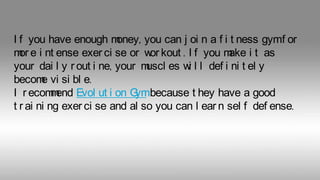 I f you have enough m
oney, you can j oi n a f i t ness gymf or
m e i nt ense exer ci se or w kout . I f you m i t as
or
or
ake
your dai l y r out i ne, your m
uscl es w l l def i ni t el y
i
becom vi si bl e.
e
I r ecom end Evol ut i on G
m
ymbecause t hey have a good
t r ai ni ng exer ci se and al so you can l ear n sel f def ense.

 
