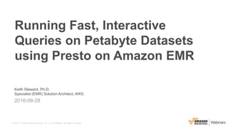 © 2015, Amazon Web Services, Inc. or its Affiliates. All rights reserved.
Keith Steward, Ph.D.
Specialist (EMR) Solution Architect, AWS
2016-08-28
Running Fast, Interactive
Queries on Petabyte Datasets
using Presto on Amazon EMR
 