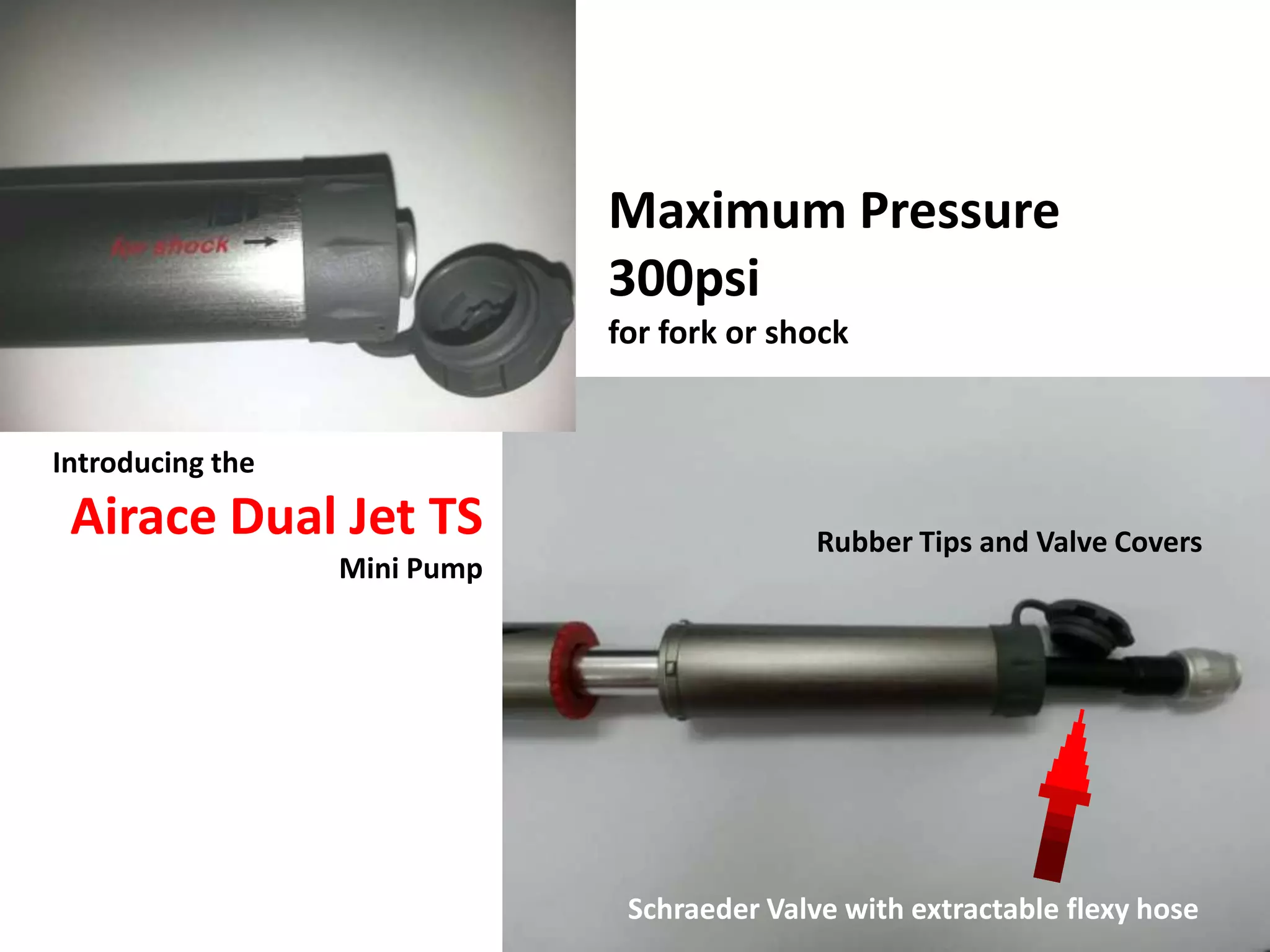Maximum Pressure
                              300psi
                              for fork or shock


Introducing the
 Airace Dual Jet TS                          Rubber Tips and Valve Covers
                  Mini Pump




                               Schraeder Valve with extractable flexy hose
 