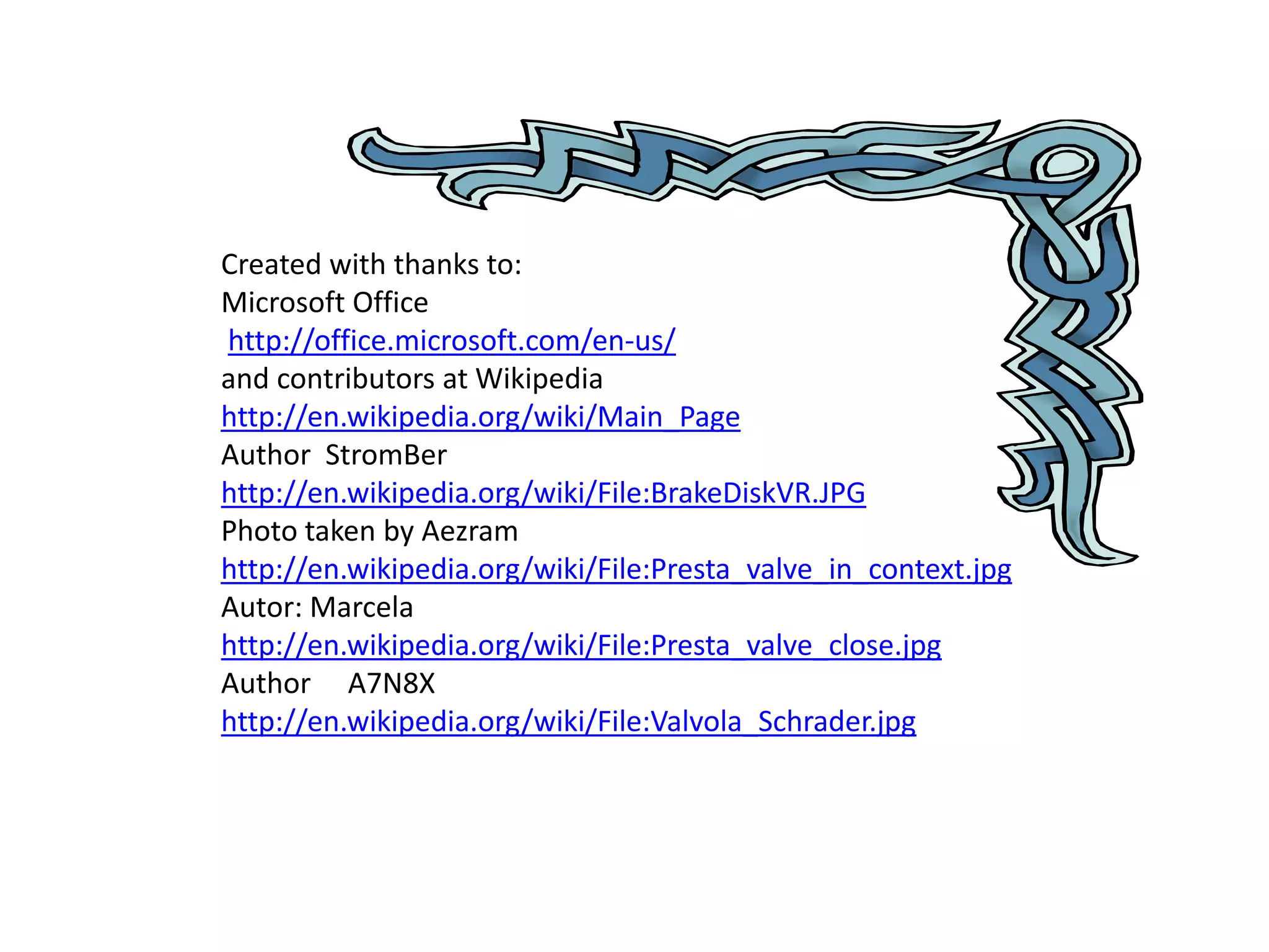 Created with thanks to:
Microsoft Office
http://office.microsoft.com/en-us/
and contributors at Wikipedia
http://en.wikipedia.org/wiki/Main_Page
Author StromBer
http://en.wikipedia.org/wiki/File:BrakeDiskVR.JPG
Photo taken by Aezram
http://en.wikipedia.org/wiki/File:Presta_valve_in_context.jpg
Autor: Marcela
http://en.wikipedia.org/wiki/File:Presta_valve_close.jpg
Author A7N8X
http://en.wikipedia.org/wiki/File:Valvola_Schrader.jpg
 
