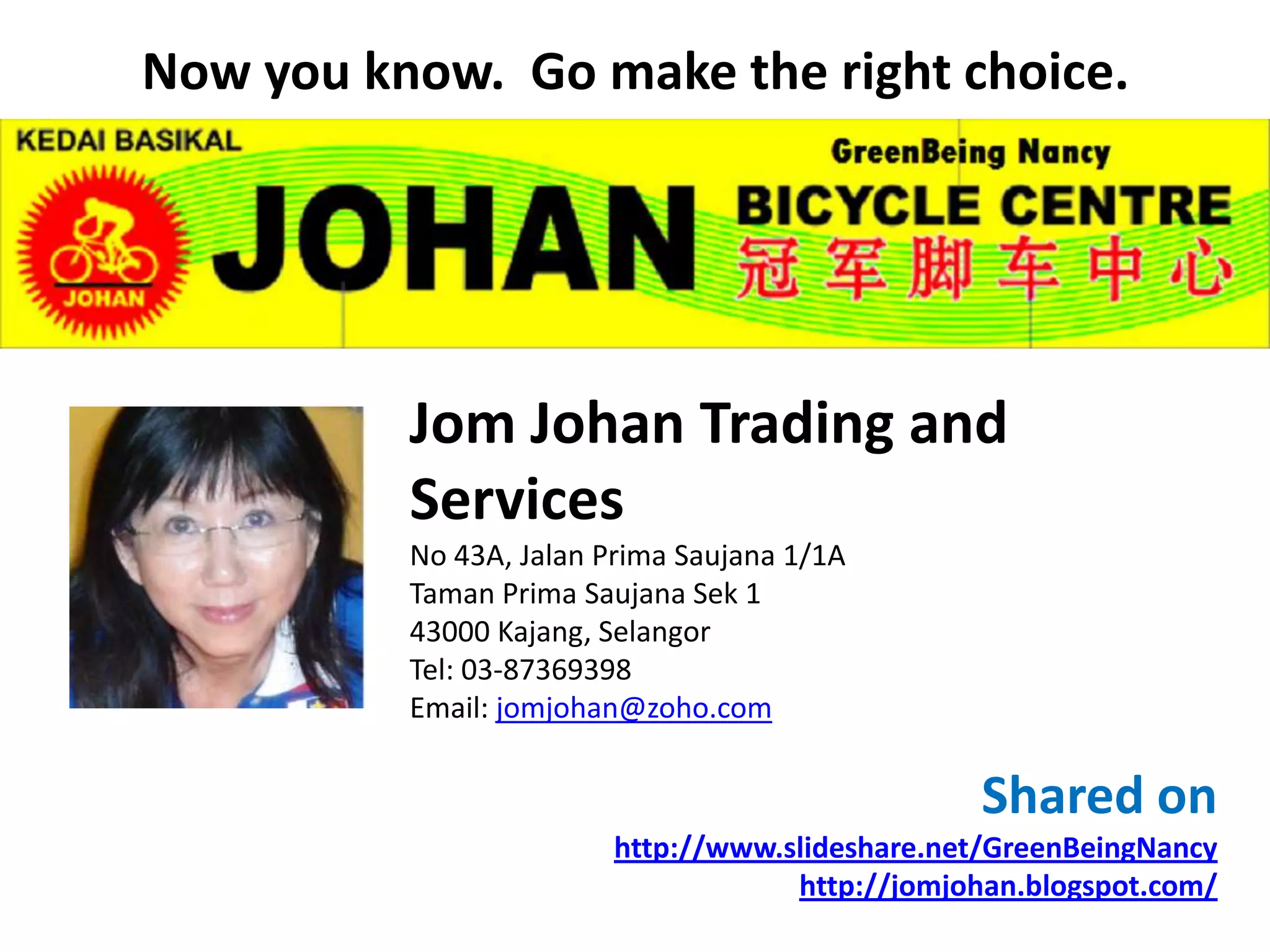 Now you know. Go make the right choice.




          Jom Johan Trading and
          Services
          No 43A, Jalan Prima Saujana 1/1A
          Taman Prima Saujana Sek 1
          43000 Kajang, Selangor
          Tel: 03-87369398
          Email: jomjohan@zoho.com


                                                 Shared on
                         http://www.slideshare.net/GreenBeingNancy
                                     http://jomjohan.blogspot.com/
 