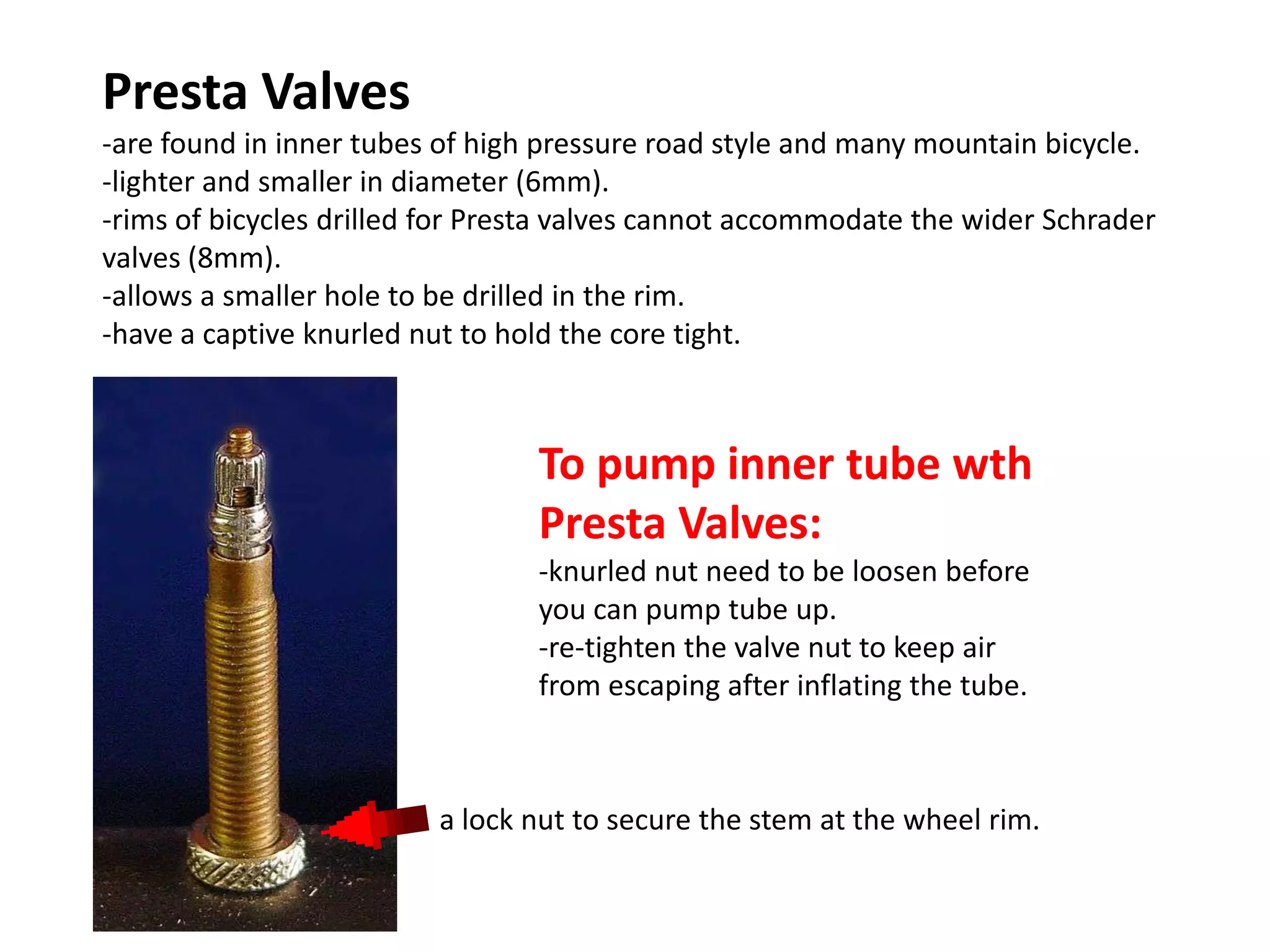 Presta Valves
-are found in inner tubes of high pressure road style and many mountain bicycle.
-lighter and smaller in diameter (6mm).
-rims of bicycles drilled for Presta valves cannot accommodate the wider Schrader
valves (8mm).
-allows a smaller hole to be drilled in the rim.
-have a captive knurled nut to hold the core tight.



                                 To pump inner tube wth
                                 Presta Valves:
                                 -knurled nut need to be loosen before
                                 you can pump tube up.
                                 -re-tighten the valve nut to keep air
                                 from escaping after inflating the tube.



                         a lock nut to secure the stem at the wheel rim.
 