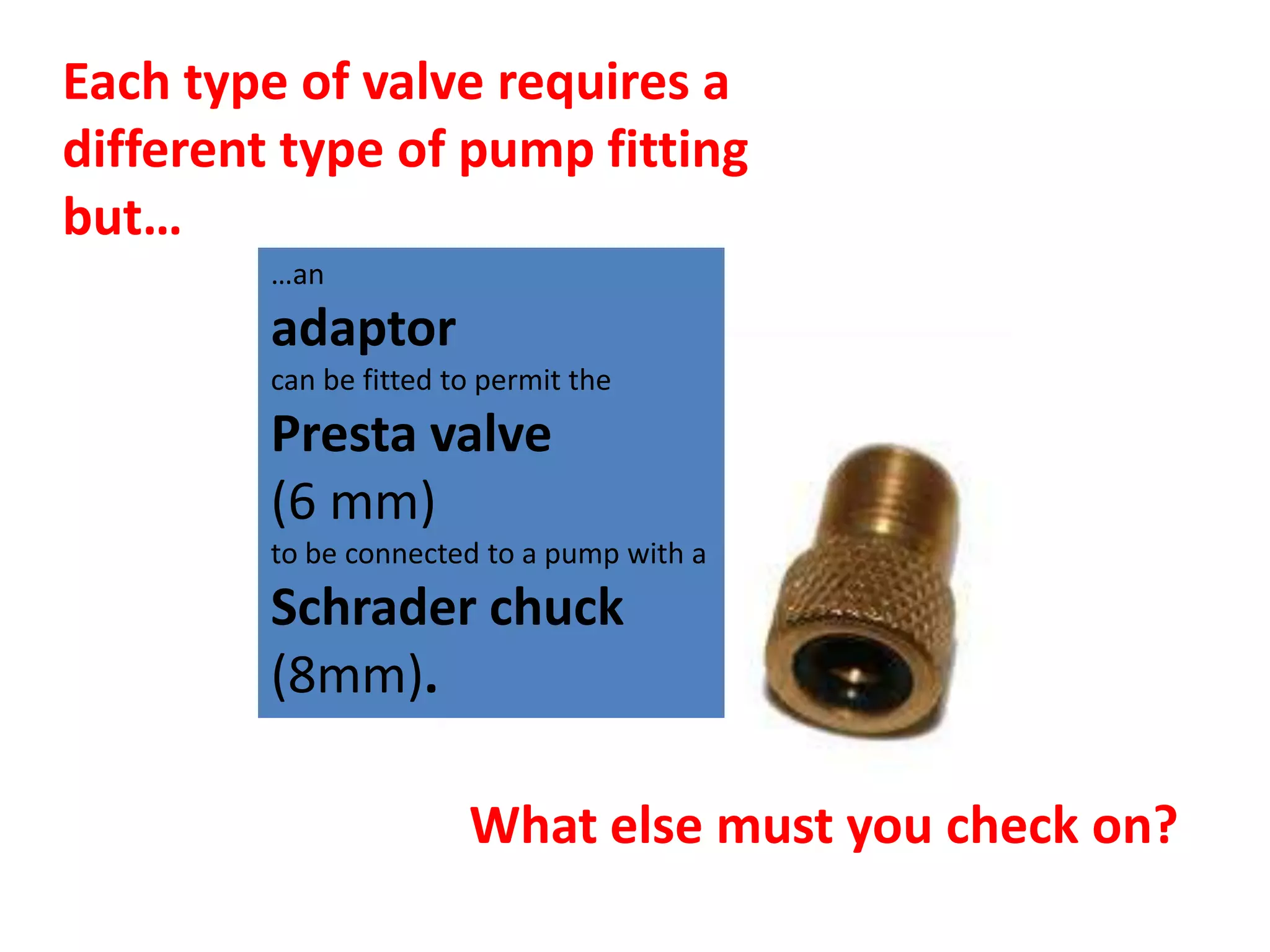 Each type of valve requires a
different type of pump fitting
but…
         …an
         adaptor
         can be fitted to permit the
         Presta valve
         (6 mm)
         to be connected to a pump with a
         Schrader chuck
         (8mm).

                        What else must you check on?
 