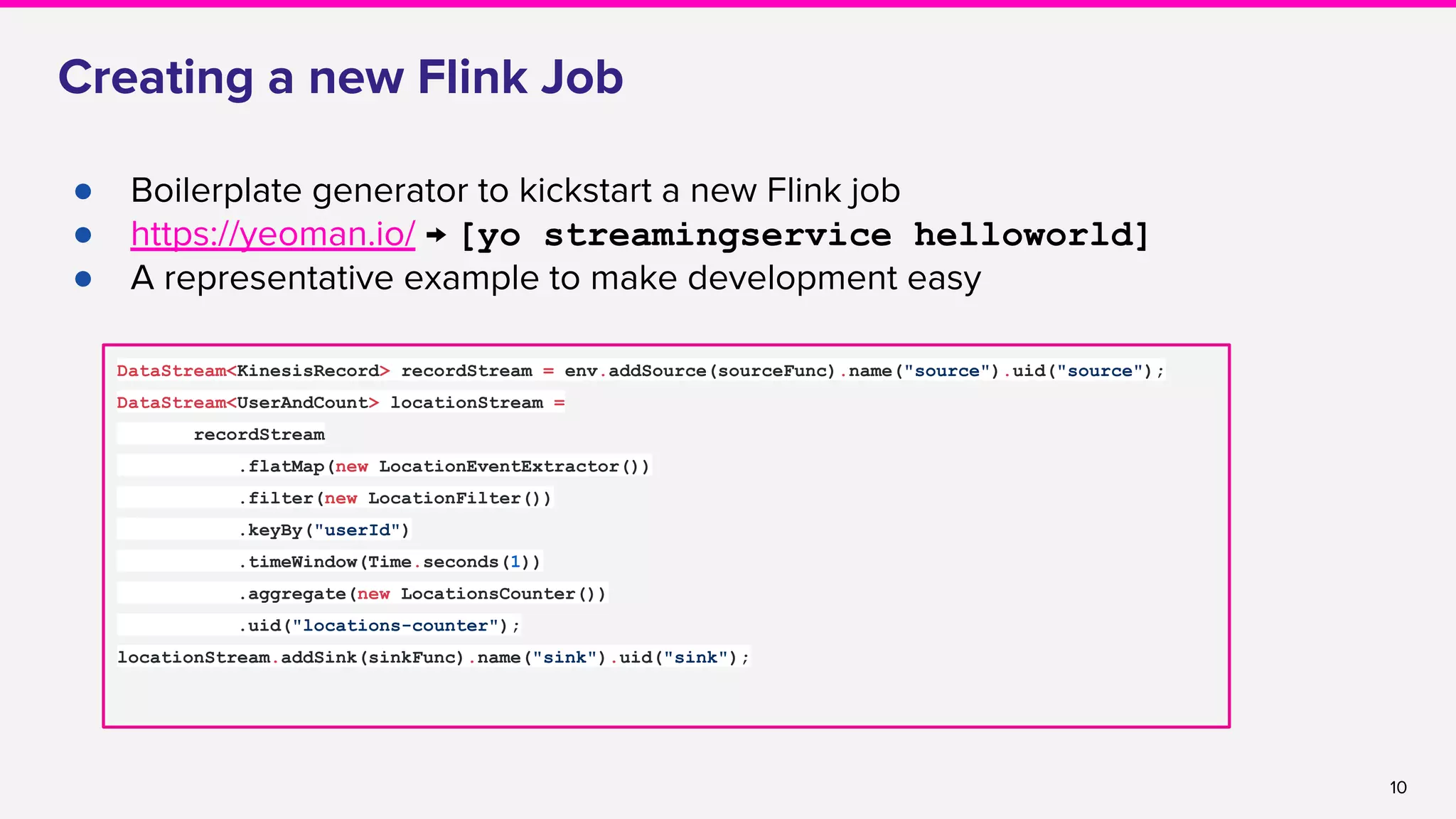 10
Creating a new Flink Job
● Boilerplate generator to kickstart a new Flink job
● https://yeoman.io/ → [yo streamingservice helloworld]
● A representative example to make development easy
DataStream<KinesisRecord> recordStream = env.addSource(sourceFunc).name("source").uid("source");
DataStream<UserAndCount> locationStream =
recordStream
.flatMap(new LocationEventExtractor())
.filter(new LocationFilter())
.keyBy("userId")
.timeWindow(Time.seconds(1))
.aggregate(new LocationsCounter())
.uid("locations-counter");
locationStream.addSink(sinkFunc).name("sink").uid("sink");
 