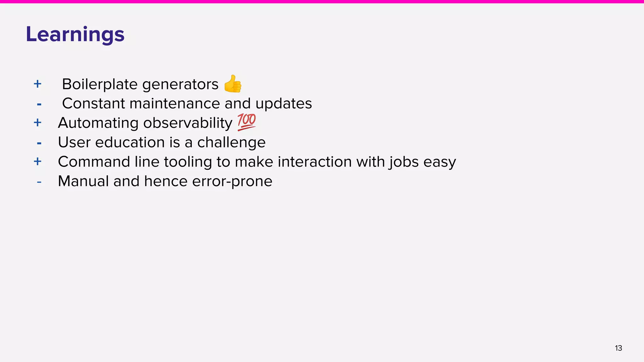 13
Learnings
+ Boilerplate generators 👍
- Constant maintenance and updates
+ Automating observability 💯
- User education is a challenge
+ Command line tooling to make interaction with jobs easy
- Manual and hence error-prone
 