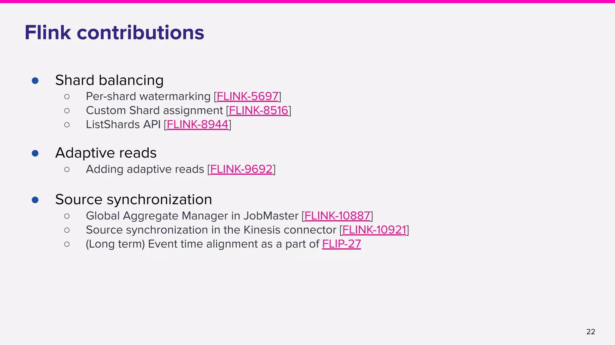 22
Flink contributions
● Shard balancing
○ Per-shard watermarking [FLINK-5697]
○ Custom Shard assignment [FLINK-8516]
○ ListShards API [FLINK-8944]
● Adaptive reads
○ Adding adaptive reads [FLINK-9692]
● Source synchronization
○ Global Aggregate Manager in JobMaster [FLINK-10887]
○ Source synchronization in the Kinesis connector [FLINK-10921]
○ (Long term) Event time alignment as a part of FLIP-27
 