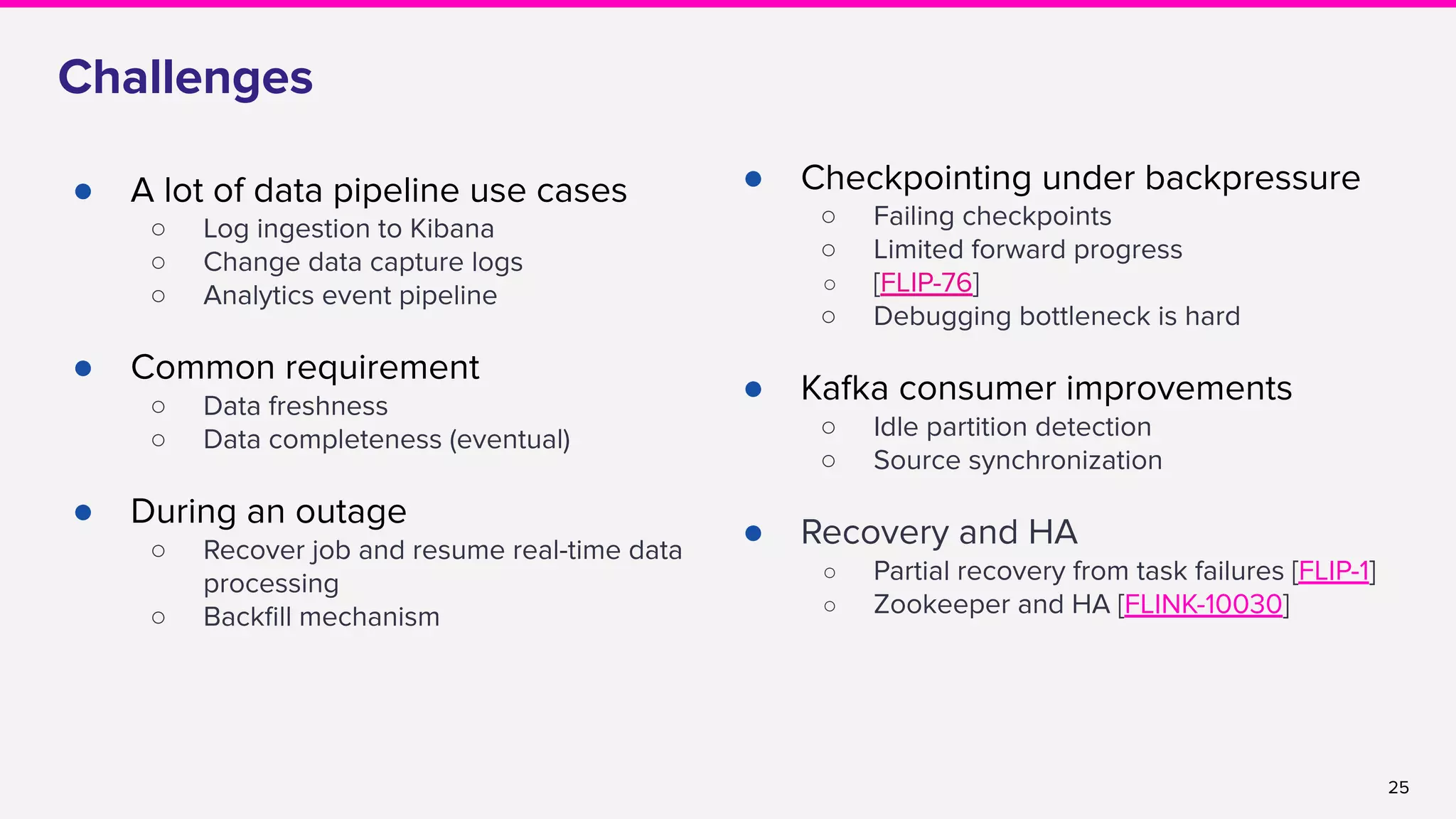25
Challenges
● A lot of data pipeline use cases
○ Log ingestion to Kibana
○ Change data capture logs
○ Analytics event pipeline
● Common requirement
○ Data freshness
○ Data completeness (eventual)
● During an outage
○ Recover job and resume real-time data
processing
○ Backﬁll mechanism
● Checkpointing under backpressure
○ Failing checkpoints
○ Limited forward progress
○ [FLIP-76]
○ Debugging bottleneck is hard
● Kafka consumer improvements
○ Idle partition detection
○ Source synchronization
● Recovery and HA
○ Partial recovery from task failures [FLIP-1]
○ Zookeeper and HA [FLINK-10030]
 