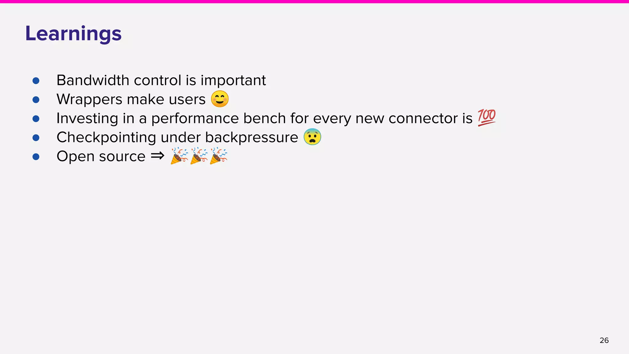 26
Learnings
● Bandwidth control is important
● Wrappers make users ☺
● Investing in a performance bench for every new connector is 💯
● Checkpointing under backpressure 😨
● Open source ⇒ 🎉🎉🎉
 
