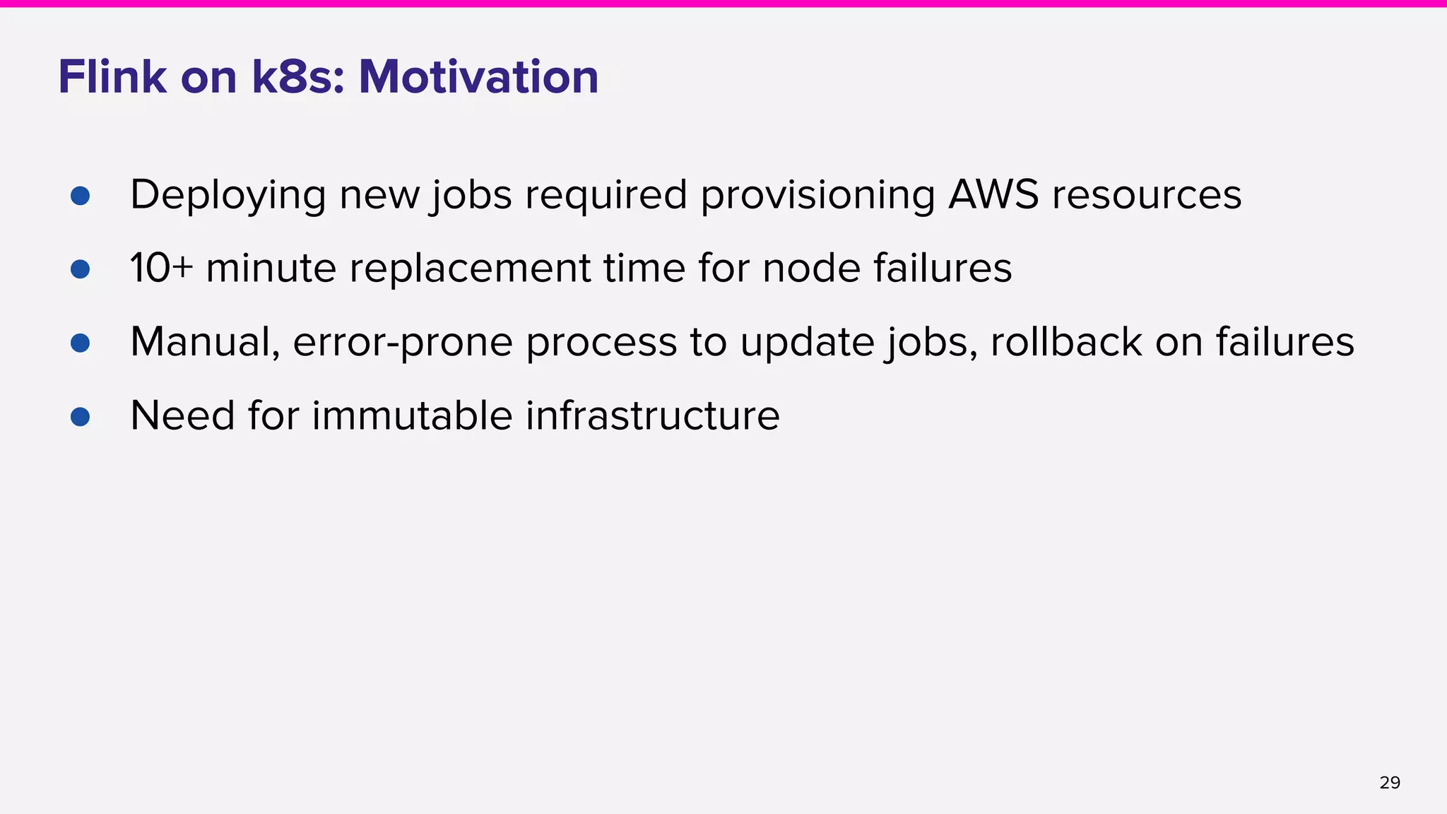 29
Flink on k8s: Motivation
● Deploying new jobs required provisioning AWS resources
● 10+ minute replacement time for node failures
● Manual, error-prone process to update jobs, rollback on failures
● Need for immutable infrastructure
 