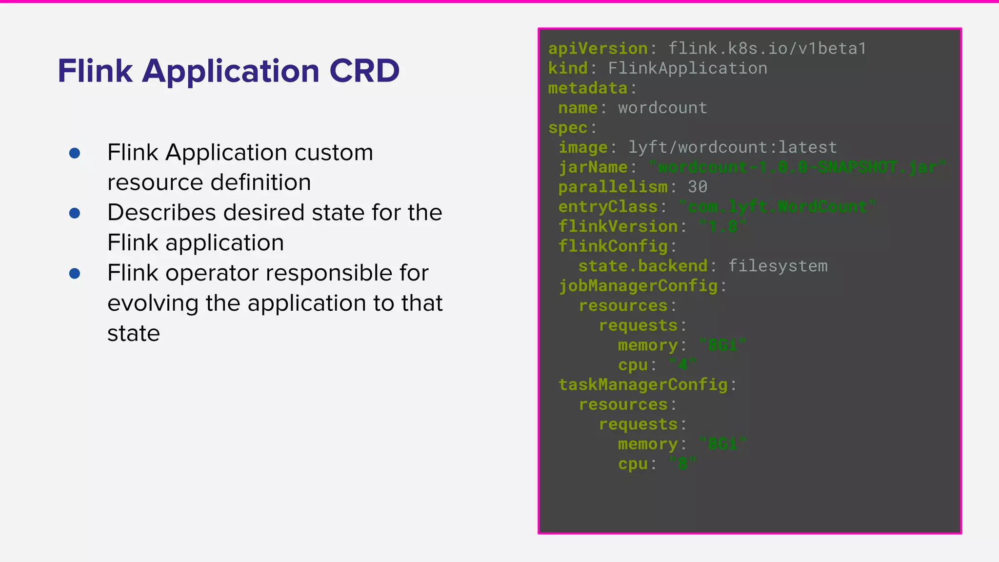 Flink Application CRD
● Flink Application custom
resource deﬁnition
● Describes desired state for the
Flink application
● Flink operator responsible for
evolving the application to that
state
apiVersion: flink.k8s.io/v1beta1
kind: FlinkApplication
metadata:
name: wordcount
spec:
image: lyft/wordcount:latest
jarName: "wordcount-1.0.0-SNAPSHOT.jar"
parallelism: 30
entryClass: "com.lyft.WordCount"
flinkVersion: "1.8"
flinkConfig:
state.backend: filesystem
jobManagerConfig:
resources:
requests:
memory: "8Gi"
cpu: "4"
taskManagerConfig:
resources:
requests:
memory: "8Gi"
cpu: "8"
 