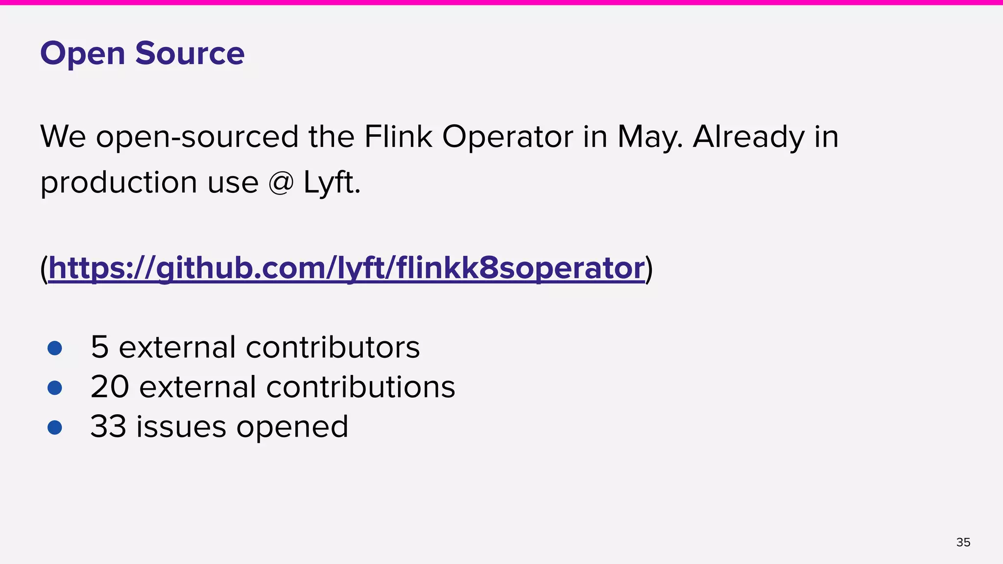 35
Open Source
We open-sourced the Flink Operator in May. Already in
production use @ Lyft.
(https://github.com/lyft/ﬂinkk8soperator)
● 5 external contributors
● 20 external contributions
● 33 issues opened
 