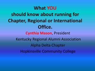 What YOU should know about running for Chapter, Regional or International Office. Cynthia Mason, President Kentucky Regional Alumni Association Alpha Delta Chapter Hopkinsville Community College 