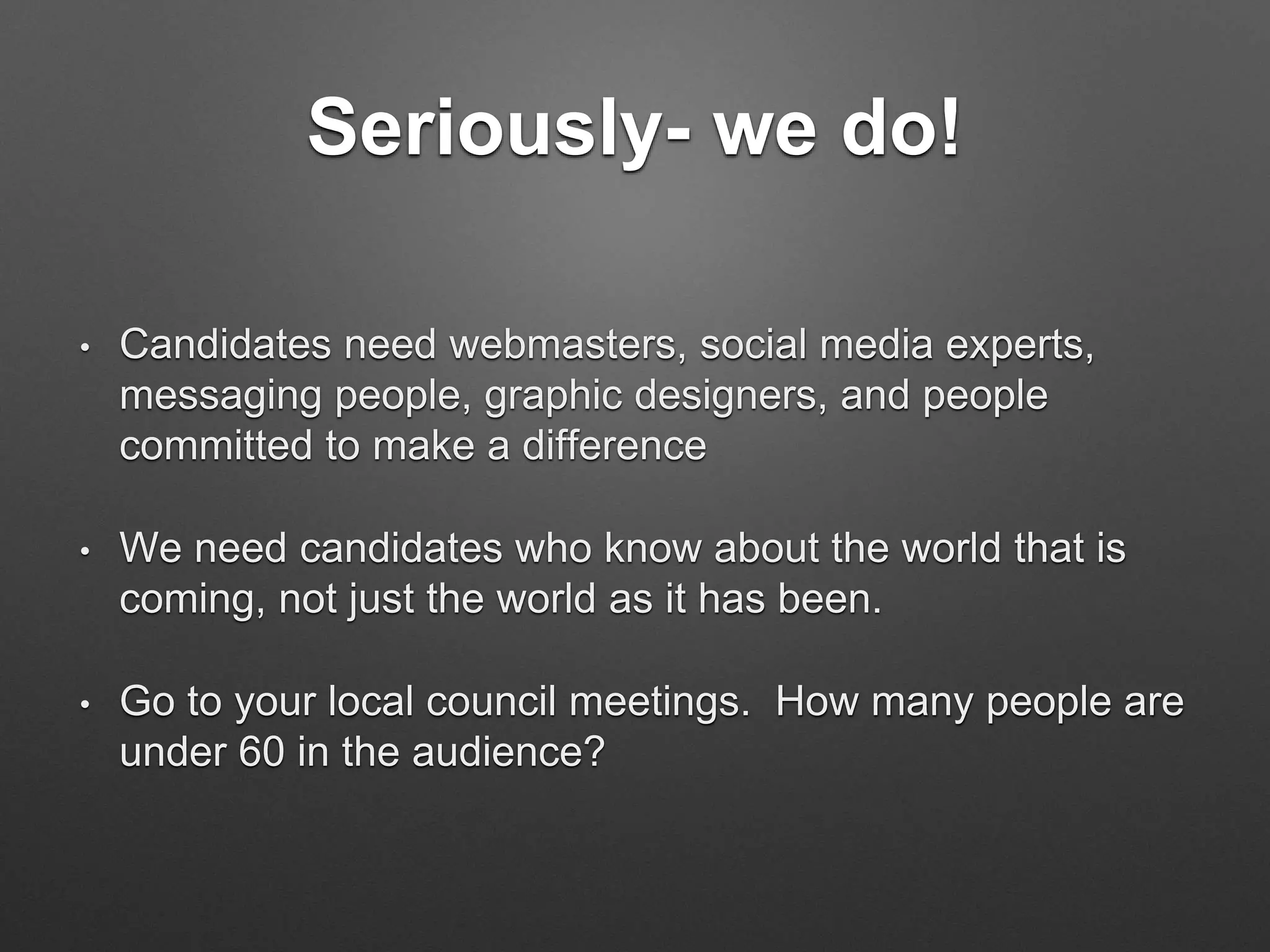 Seriously- we do!
• Candidates need webmasters, social media experts,
messaging people, graphic designers, and people
committed to make a difference
• We need candidates who know about the world that is
coming, not just the world as it has been.
• Go to your local council meetings. How many people are
under 60 in the audience?
 