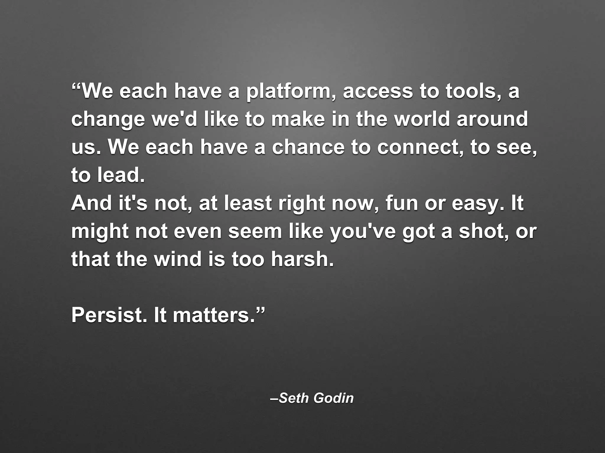 –Seth Godin
“We each have a platform, access to tools, a
change we'd like to make in the world around
us. We each have a chance to connect, to see,
to lead.
And it's not, at least right now, fun or easy. It
might not even seem like you've got a shot, or
that the wind is too harsh.
Persist. It matters.”
 