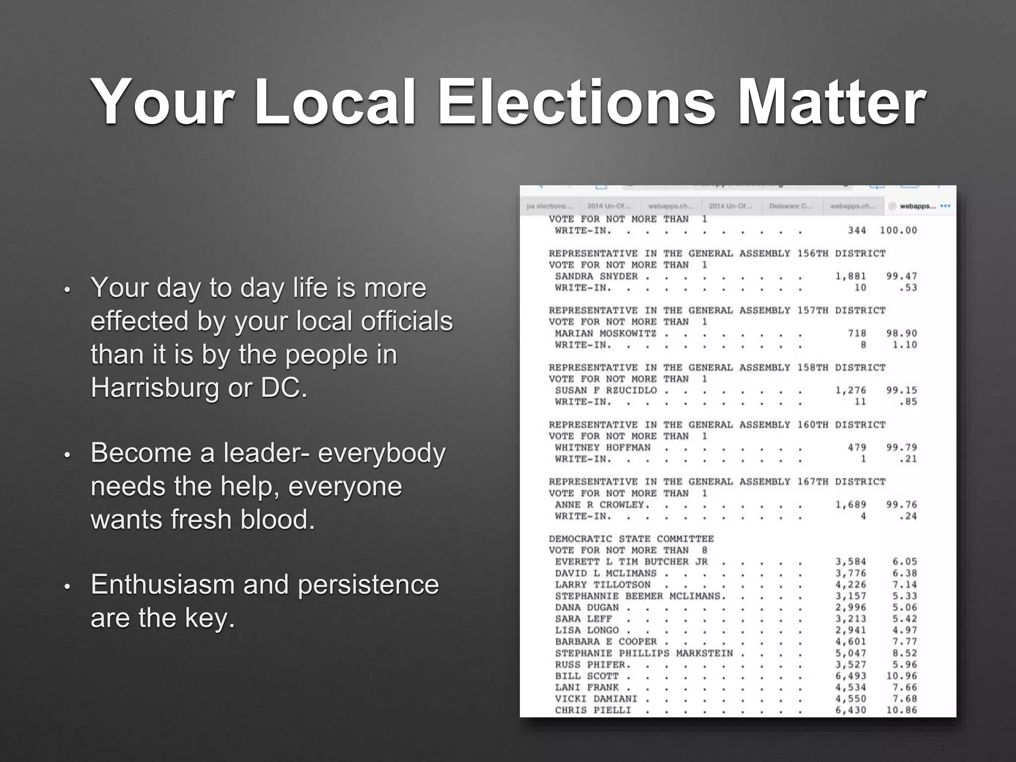 Your Local Elections Matter
• Your day to day life is more
effected by your local officials
than it is by the people in
Harrisburg or DC.
• Become a leader- everybody
needs the help, everyone
wants fresh blood.
• Enthusiasm and persistence
are the key.
 