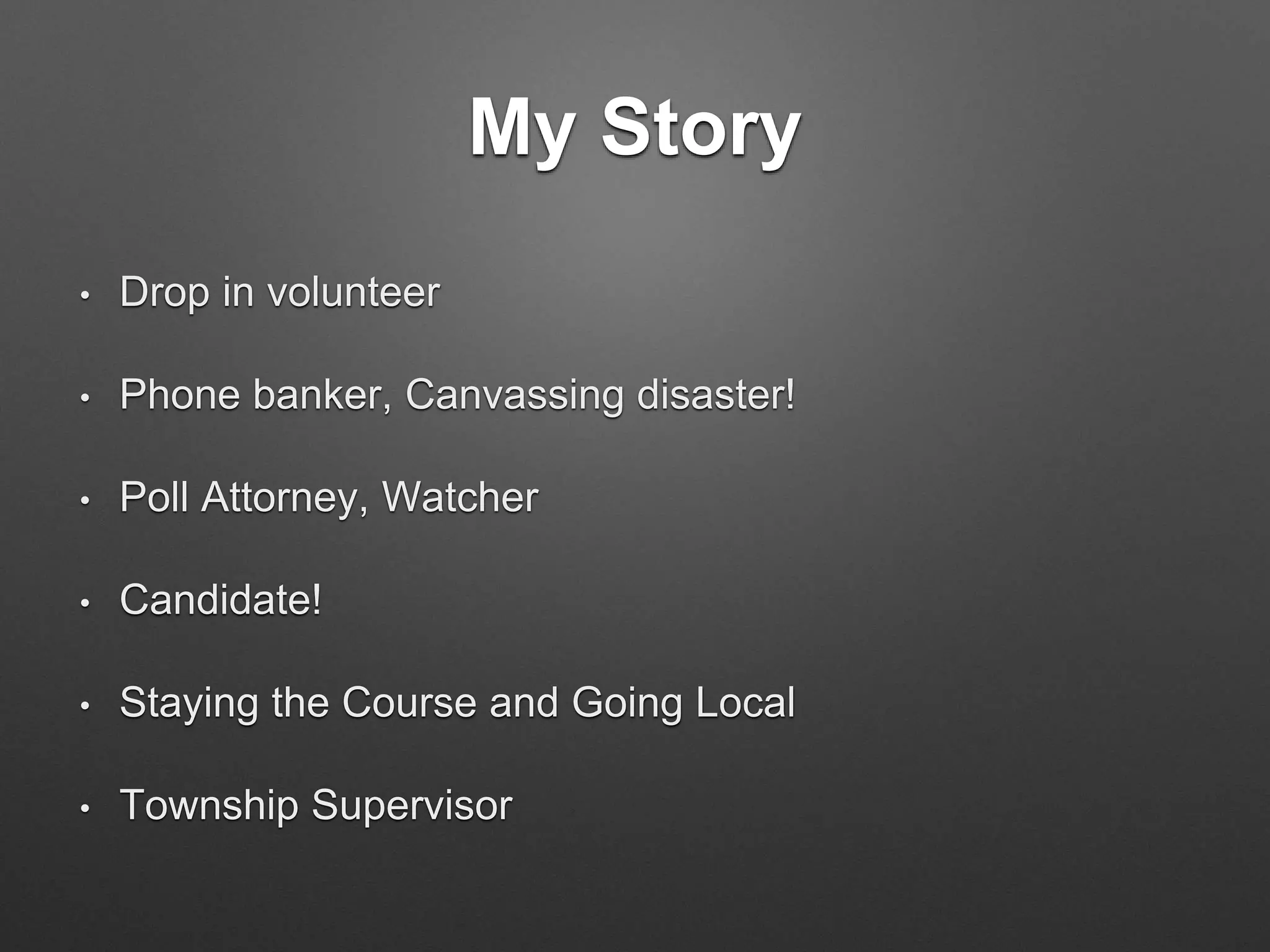 My Story
• Drop in volunteer
• Phone banker, Canvassing disaster!
• Poll Attorney, Watcher
• Candidate!
• Staying the Course and Going Local
• Township Supervisor
 