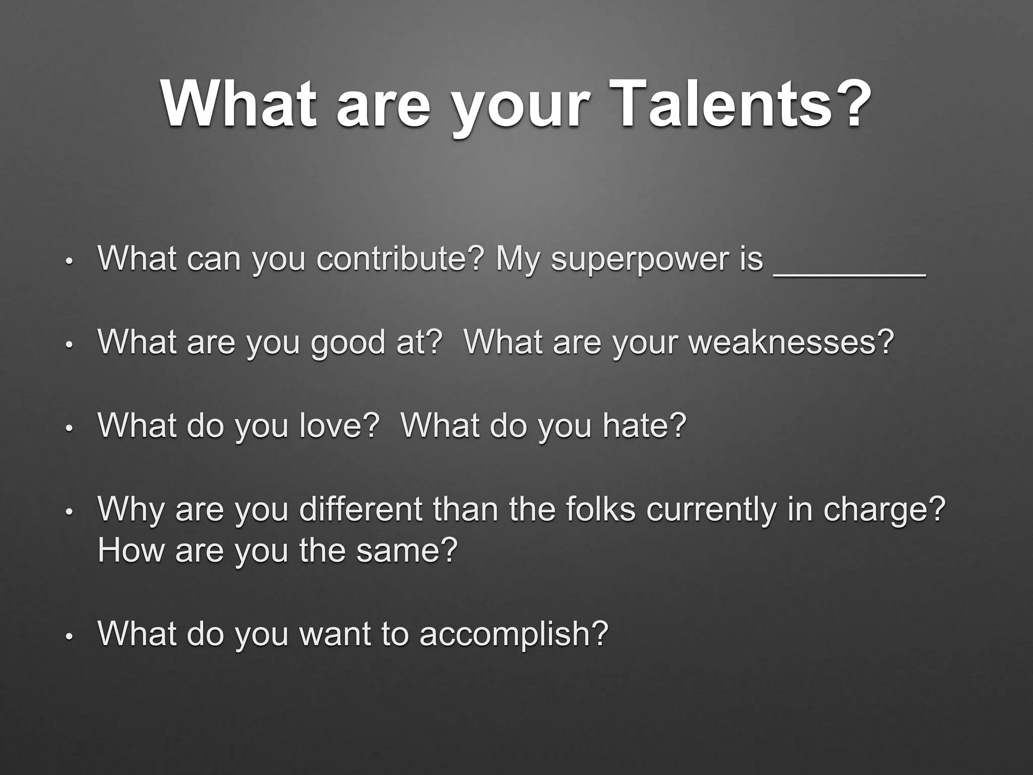 What are your Talents?
• What can you contribute? My superpower is ________
• What are you good at? What are your weaknesses?
• What do you love? What do you hate?
• Why are you different than the folks currently in charge?
How are you the same?
• What do you want to accomplish?
 
