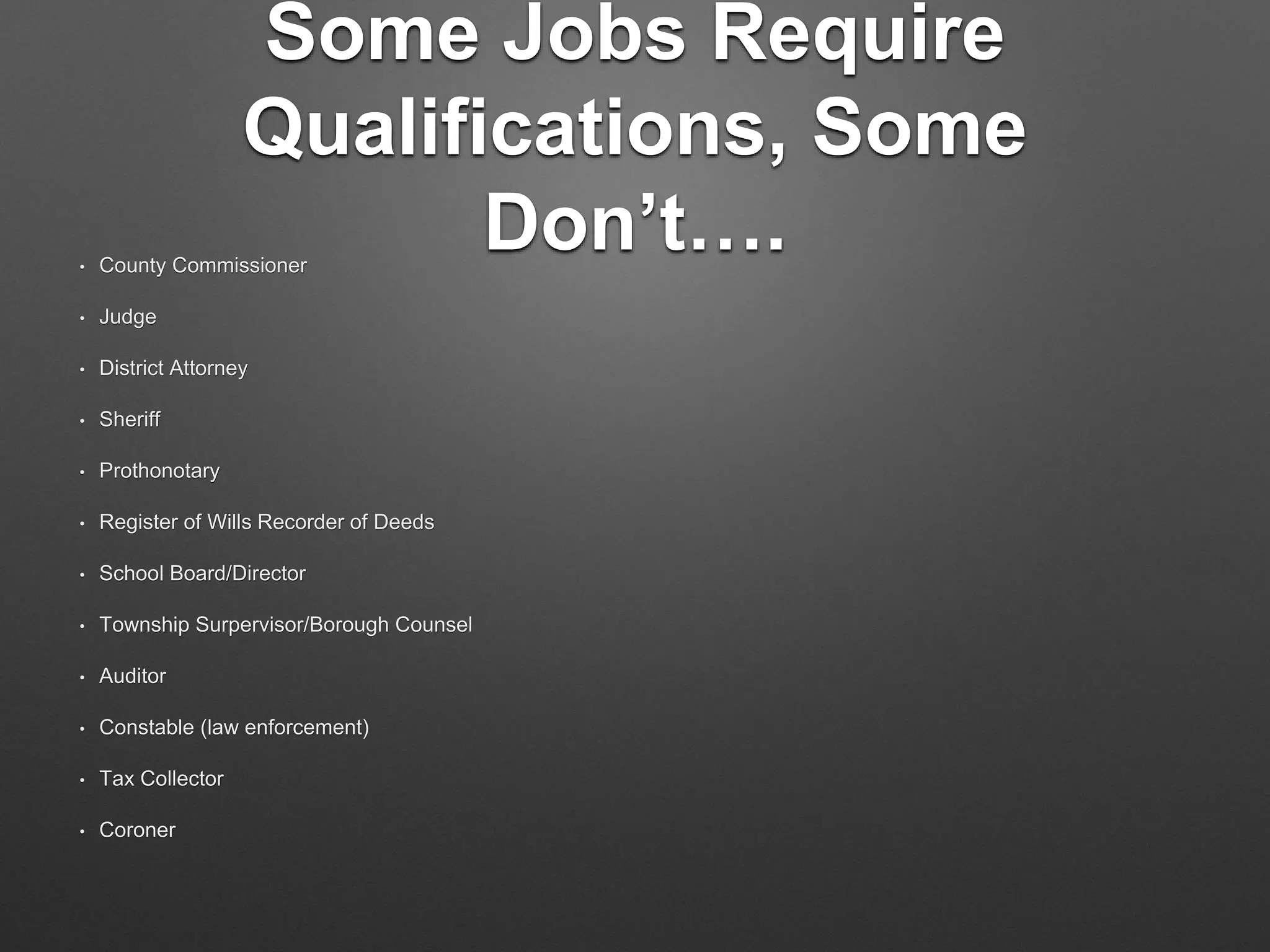 Some Jobs Require
Qualifications, Some
Don’t….• County Commissioner
• Judge
• District Attorney
• Sheriff
• Prothonotary
• Register of Wills Recorder of Deeds
• School Board/Director
• Township Surpervisor/Borough Counsel
• Auditor
• Constable (law enforcement)
• Tax Collector
• Coroner
 