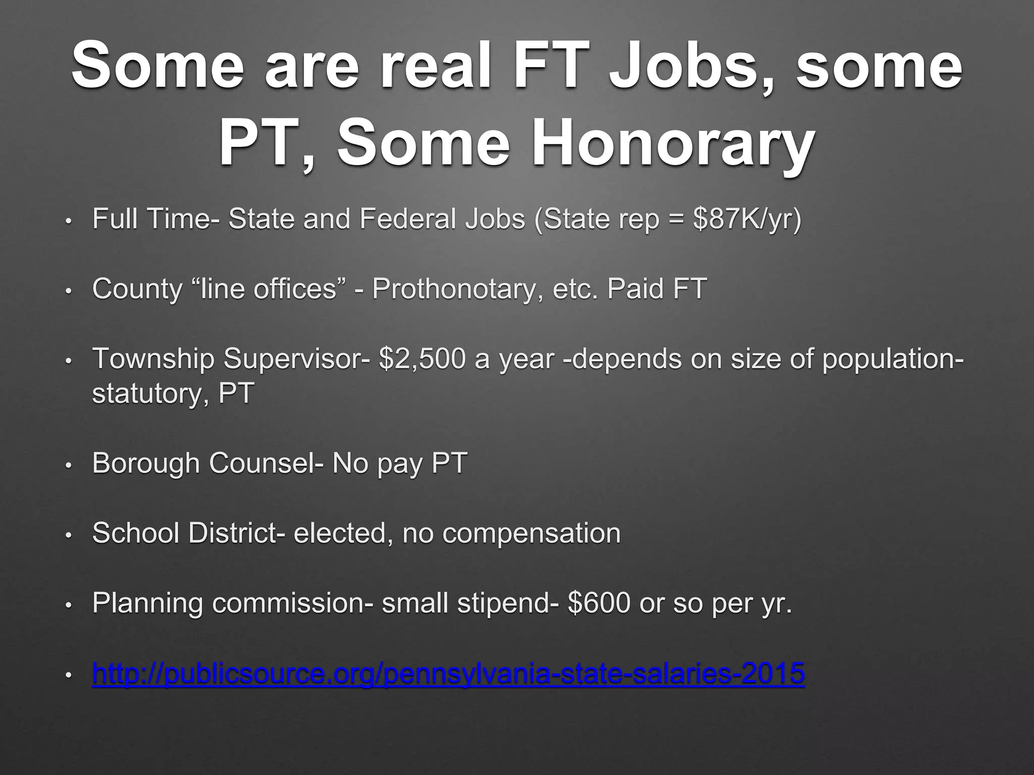 Some are real FT Jobs, some
PT, Some Honorary
• Full Time- State and Federal Jobs (State rep = $87K/yr)
• County “line offices” - Prothonotary, etc. Paid FT
• Township Supervisor- $2,500 a year -depends on size of population-
statutory, PT
• Borough Counsel- No pay PT
• School District- elected, no compensation
• Planning commission- small stipend- $600 or so per yr.
• http://publicsource.org/pennsylvania-state-salaries-2015
 