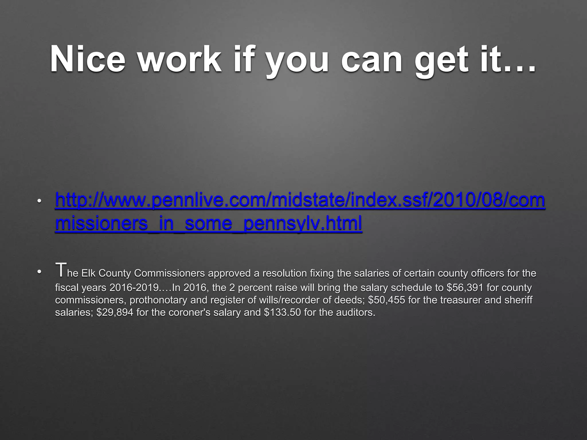 Nice work if you can get it…
• http://www.pennlive.com/midstate/index.ssf/2010/08/com
missioners_in_some_pennsylv.html
• The Elk County Commissioners approved a resolution fixing the salaries of certain county officers for the
fiscal years 2016-2019.…In 2016, the 2 percent raise will bring the salary schedule to $56,391 for county
commissioners, prothonotary and register of wills/recorder of deeds; $50,455 for the treasurer and sheriff
salaries; $29,894 for the coroner's salary and $133.50 for the auditors.
 