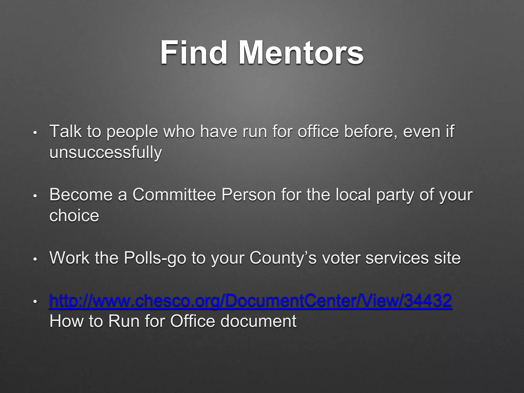 Find Mentors
• Talk to people who have run for office before, even if
unsuccessfully
• Become a Committee Person for the local party of your
choice
• Work the Polls-go to your County’s voter services site
• http://www.chesco.org/DocumentCenter/View/34432
How to Run for Office document
 