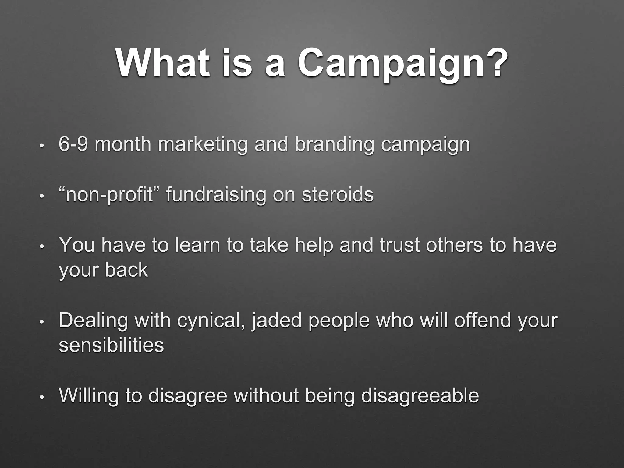 What is a Campaign?
• 6-9 month marketing and branding campaign
• “non-profit” fundraising on steroids
• You have to learn to take help and trust others to have
your back
• Dealing with cynical, jaded people who will offend your
sensibilities
• Willing to disagree without being disagreeable
 