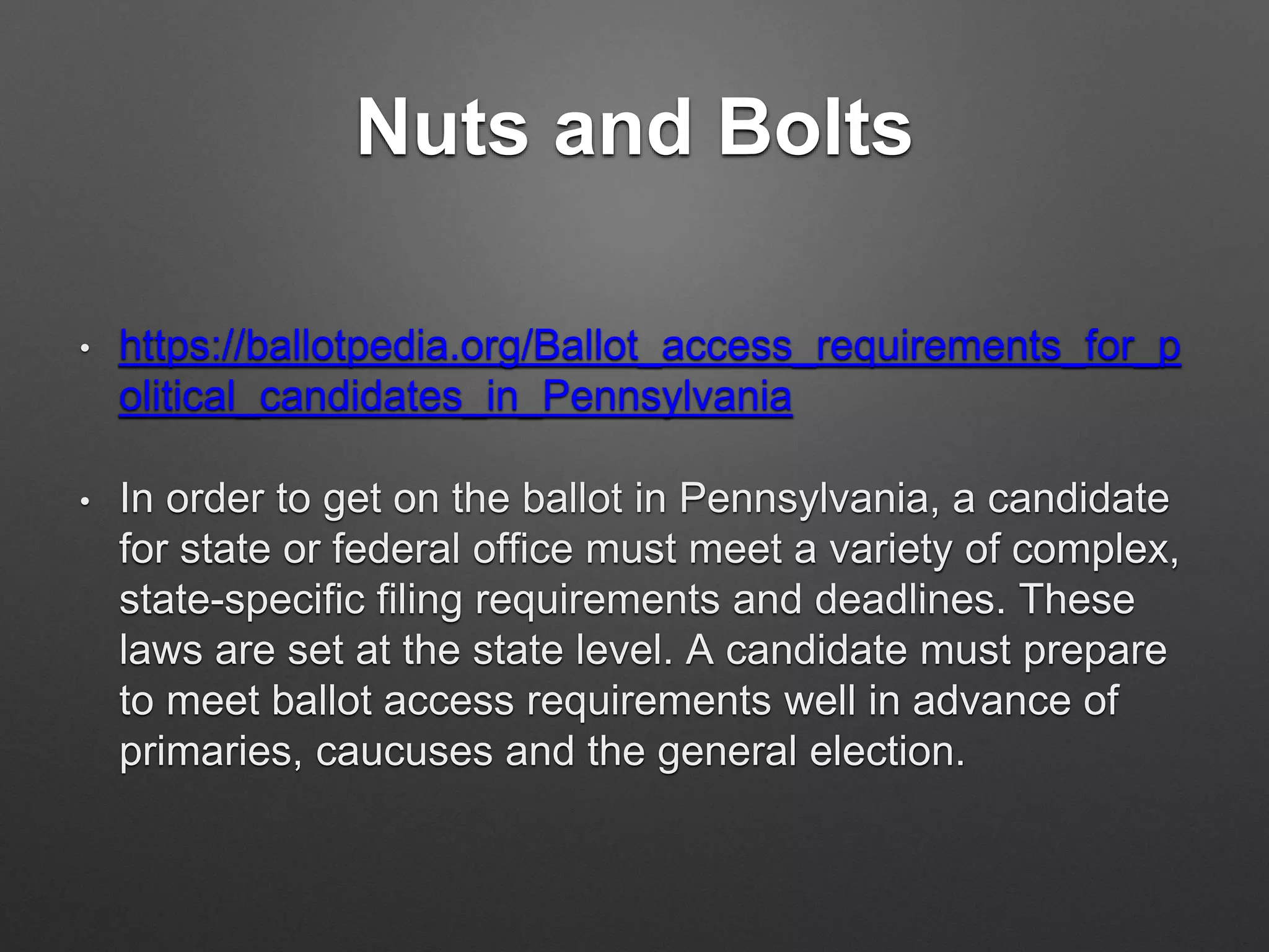 Nuts and Bolts
• https://ballotpedia.org/Ballot_access_requirements_for_p
olitical_candidates_in_Pennsylvania
• In order to get on the ballot in Pennsylvania, a candidate
for state or federal office must meet a variety of complex,
state-specific filing requirements and deadlines. These
laws are set at the state level. A candidate must prepare
to meet ballot access requirements well in advance of
primaries, caucuses and the general election.
 