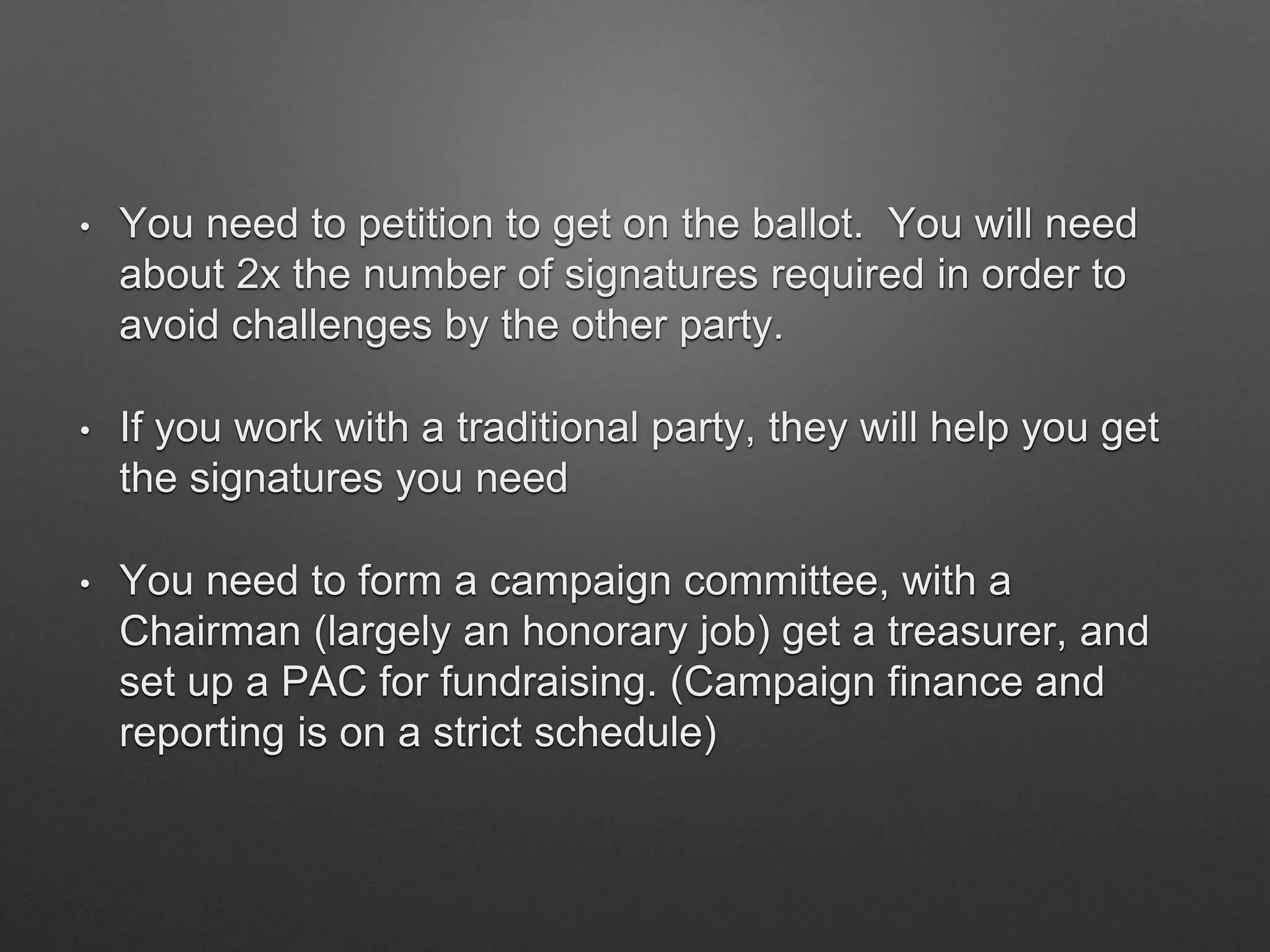 • You need to petition to get on the ballot. You will need
about 2x the number of signatures required in order to
avoid challenges by the other party.
• If you work with a traditional party, they will help you get
the signatures you need
• You need to form a campaign committee, with a
Chairman (largely an honorary job) get a treasurer, and
set up a PAC for fundraising. (Campaign finance and
reporting is on a strict schedule)
 