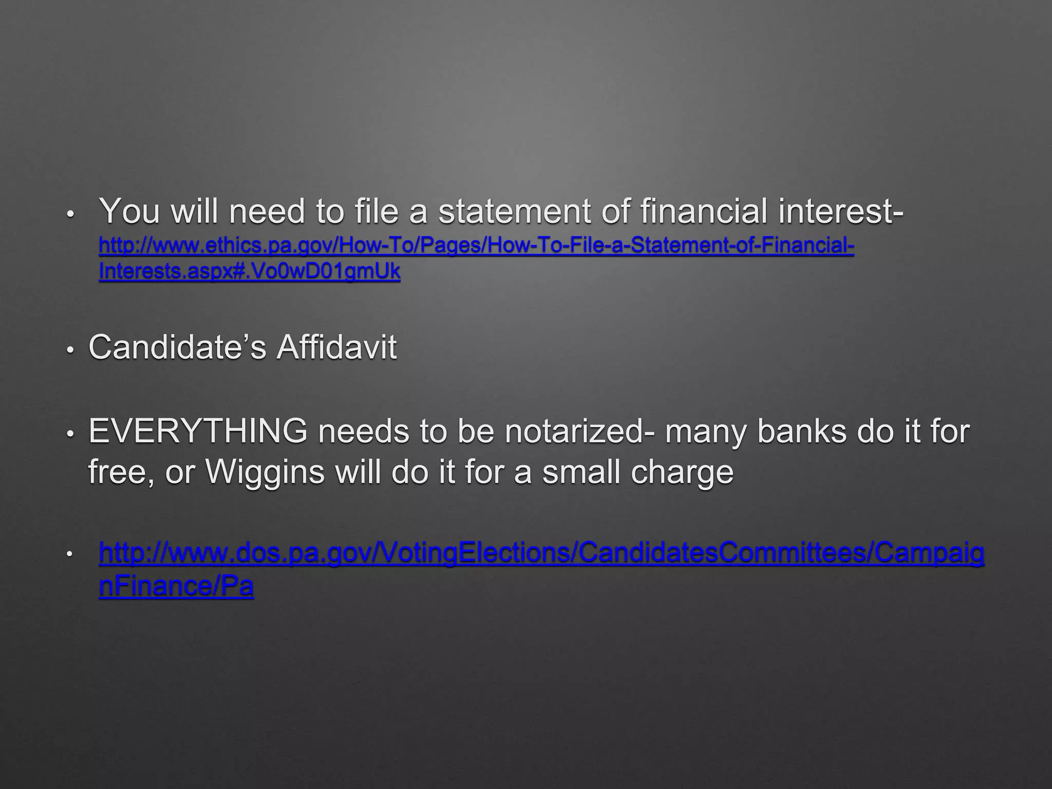 • You will need to file a statement of financial interest-
http://www.ethics.pa.gov/How-To/Pages/How-To-File-a-Statement-of-Financial-
Interests.aspx#.Vo0wD01gmUk
• Candidate’s Affidavit
• EVERYTHING needs to be notarized- many banks do it for
free, or Wiggins will do it for a small charge
• http://www.dos.pa.gov/VotingElections/CandidatesCommittees/Campaig
nFinance/Pa
 