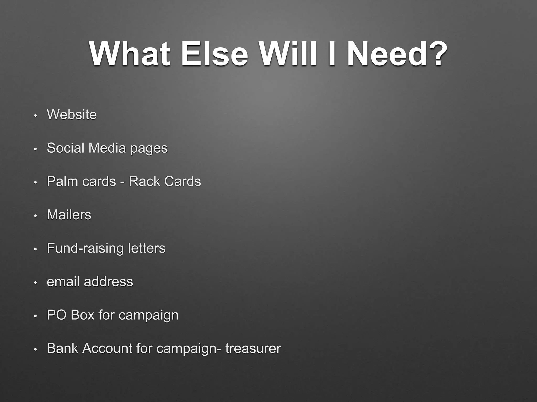 What Else Will I Need?
• Website
• Social Media pages
• Palm cards - Rack Cards
• Mailers
• Fund-raising letters
• email address
• PO Box for campaign
• Bank Account for campaign- treasurer
 
