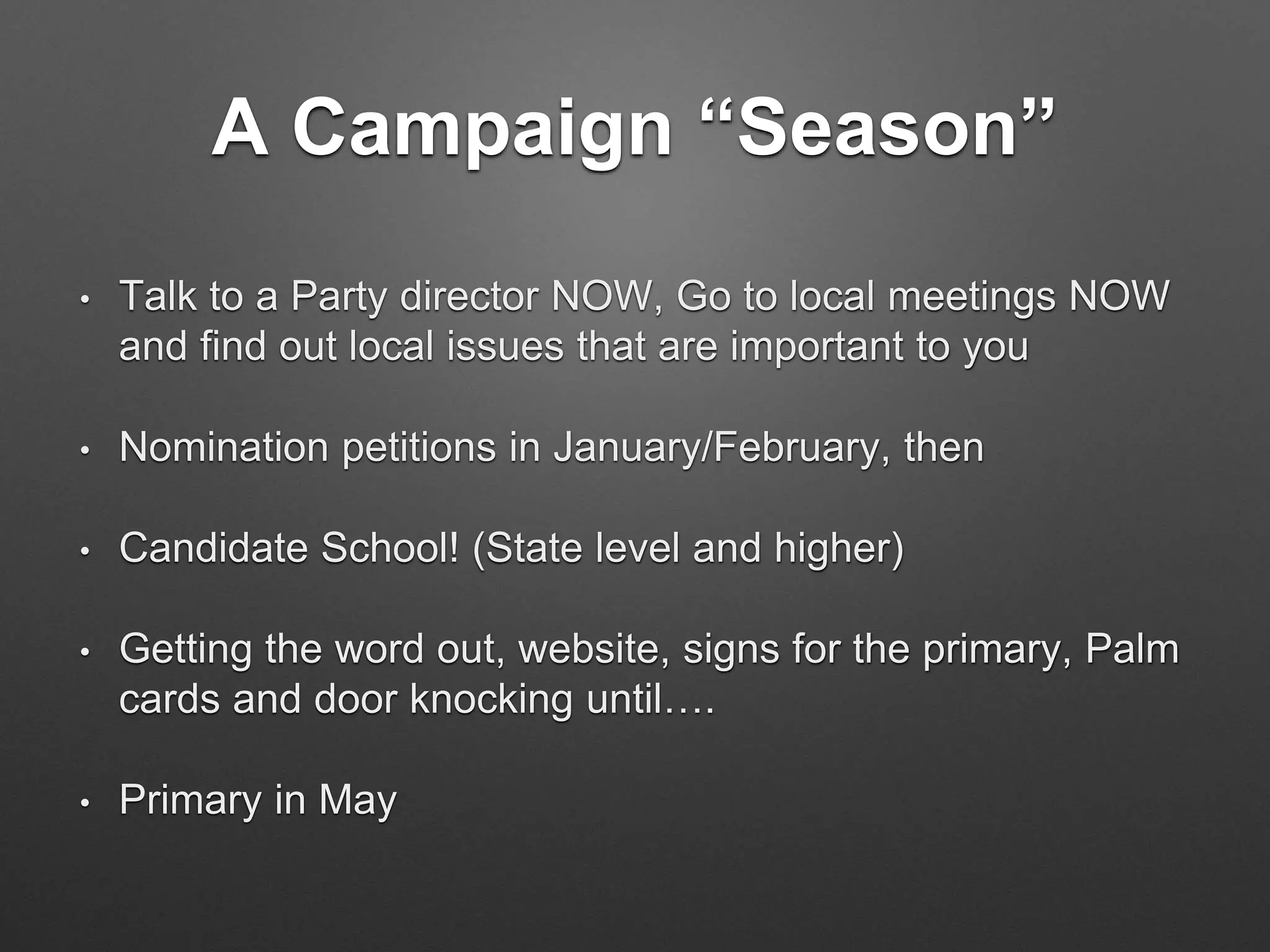 A Campaign “Season”
• Talk to a Party director NOW, Go to local meetings NOW
and find out local issues that are important to you
• Nomination petitions in January/February, then
• Candidate School! (State level and higher)
• Getting the word out, website, signs for the primary, Palm
cards and door knocking until….
• Primary in May
 