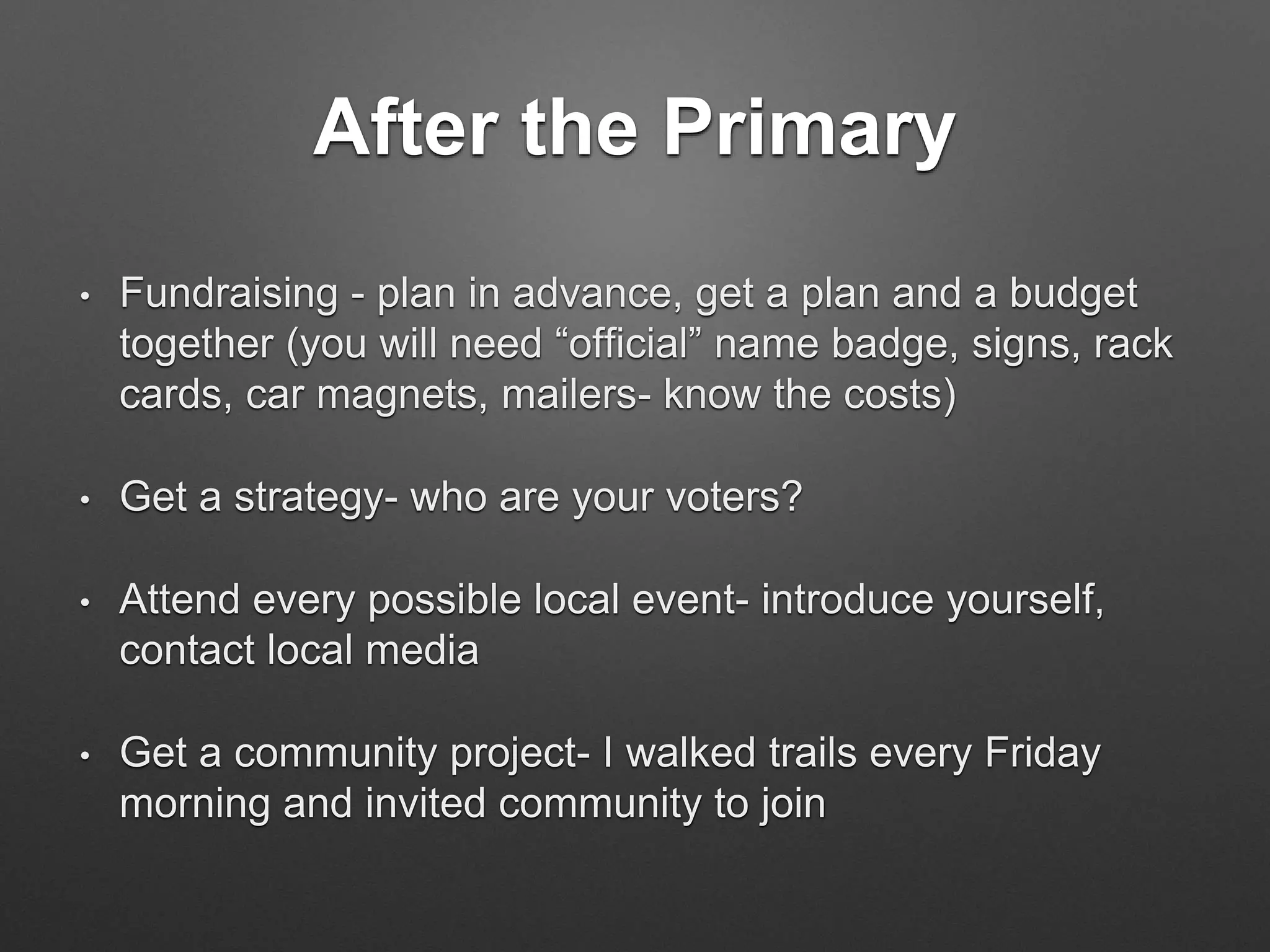 After the Primary
• Fundraising - plan in advance, get a plan and a budget
together (you will need “official” name badge, signs, rack
cards, car magnets, mailers- know the costs)
• Get a strategy- who are your voters?
• Attend every possible local event- introduce yourself,
contact local media
• Get a community project- I walked trails every Friday
morning and invited community to join
 