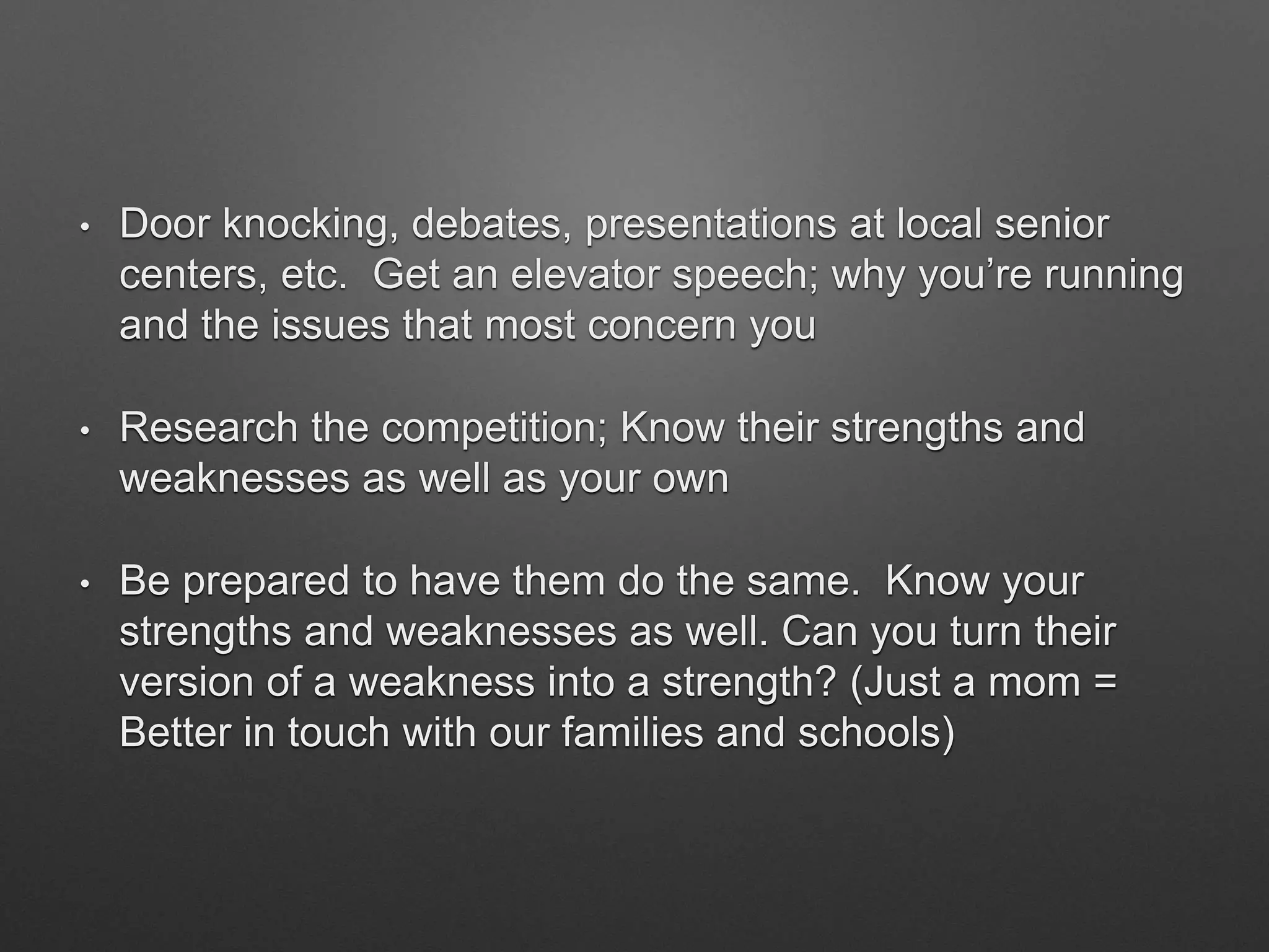 • Door knocking, debates, presentations at local senior
centers, etc. Get an elevator speech; why you’re running
and the issues that most concern you
• Research the competition; Know their strengths and
weaknesses as well as your own
• Be prepared to have them do the same. Know your
strengths and weaknesses as well. Can you turn their
version of a weakness into a strength? (Just a mom =
Better in touch with our families and schools)
 