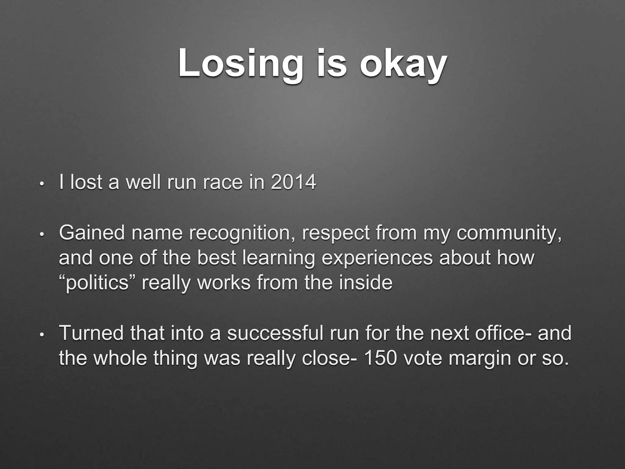 Losing is okay
• I lost a well run race in 2014
• Gained name recognition, respect from my community,
and one of the best learning experiences about how
“politics” really works from the inside
• Turned that into a successful run for the next office- and
the whole thing was really close- 150 vote margin or so.
 
