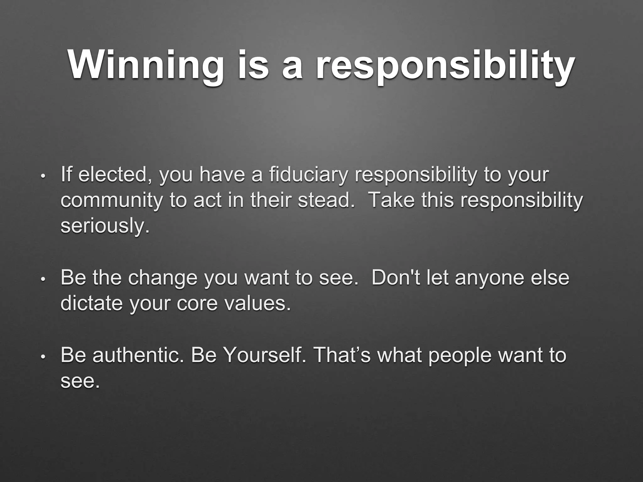 Winning is a responsibility
• If elected, you have a fiduciary responsibility to your
community to act in their stead. Take this responsibility
seriously.
• Be the change you want to see. Don't let anyone else
dictate your core values.
• Be authentic. Be Yourself. That’s what people want to
see.
 