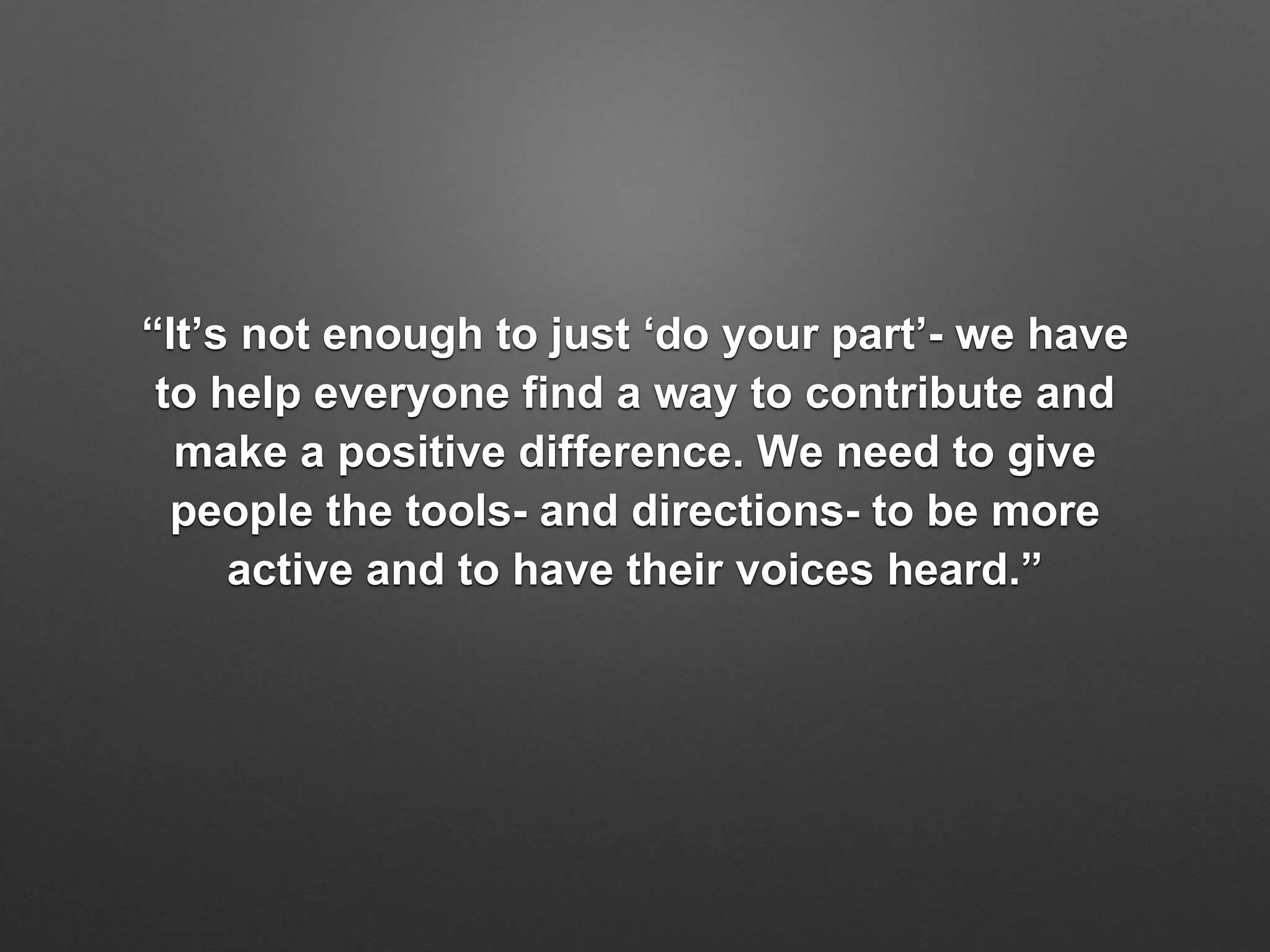 “It’s not enough to just ‘do your part’- we have
to help everyone find a way to contribute and
make a positive difference. We need to give
people the tools- and directions- to be more
active and to have their voices heard.”
 
